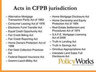Acts in CFPB jurisdiction
            CFPB Jurisdiction
– Alternative Mortgage             – Home Mortgage Disclosure Act
  Transaction Parity Act of 1982   – Home Ownership and Equity
– Consumer Leasing Act of 1976       Protection Act of 1994
– Electronic Fund Transfer Act     – Real Estate Settlement and
– Equal Credit Opportunity Act       Procedures Act of 1974
– Fair Credit Billing Act          – S.A.F.E. Mortgage Licensing
– Fair Credit Reporting Act          Act of 2008
– Home Owners Protection Act of    – Truth in Lending Act
  1998                             – Truth in Savings Act
– Fair Debt Collection Practices   – Omnibus Appropriations Act
  Act                              – Interstate Land Sales Full
– Federal Deposit Insurance Act      Disclosure Act
– Gramm-Leach-Bliley Act
 