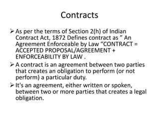 Contracts
As per the terms of Section 2(h) of Indian
Contract Act, 1872 Defines contract as ” An
Agreement Enforceable by Law “CONTRACT =
ACCEPTED PROPOSAL/AGREEMENT +
ENFORCEABILITY BY LAW .
A contract is an agreement between two parties
that creates an obligation to perform (or not
perform) a particular duty.
It's an agreement, either written or spoken,
between two or more parties that creates a legal
obligation.
 