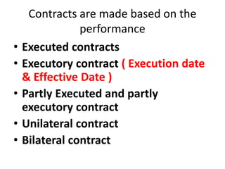 Contracts are made based on the
performance
• Executed contracts
• Executory contract ( Execution date
& Effective Date )
• Partly Executed and partly
executory contract
• Unilateral contract
• Bilateral contract
 