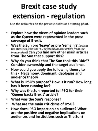 Brexit case study
extension - regulation
• Explore how the views of opinion leaders such
as the Queen were represented in the press
coverage of Brexit.
• Was the Sun pro ‘leave’ or pro ‘remain’? (look at
the statistics from the ‘EU referendum bias article from the
Independent) Can you find any other main articles
from The Sun that support this?
• Why do you think that The Sun took this ‘side’?
Consider ownership and the target audience.
• How could you apply the following theory to
this - Hegemony, dominant ideologies and
audience theory
• What is IPSO’s purpose? How is it run? How long
has it been running for?
• Why was the Sun reported to IPSO for their
‘Queen backs Brexit’ article?
• What was the Sun’s response?
• What are the main criticisms of IPSO?
• How does IPSO impact on an audience? What
are the positive and negative implications on
audiences and institutions such as The Sun?
Use the resources on the previous slides as a starting point.
 