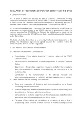 REGULATION ON THE CUSTOMS COOPERATION COMMITTEE OF THE BRICS
1. General Provisions
1.1. In order to inherit and develop the BRICS Customs Administrator meeting
cooperation mechanism developed at the first BRICS Customs Administrator Meeting
in South Africa in 2013 and fulfil the cooperation outcomes of the meeting, the BRICS
Member States establish the Customs Cooperation Committee of the BRICS.
1.2. The Сustoms Сooperation Сommittee of the BRICS (hereinafter –“Committee”) is
a permanent cooperation body of the BRICS intended for ensuring cooperation of
customs services of the BRICS Member States in the field of customs policy. All the
customs matters among the BRICS Member States should be discussed and decided
by the Committee.
1.3. In its activity the Committee is governed by the fundamental documents of the
BRICS, the international agreements signed between the countries within the
framework of the BRICS, and this Regulation.
2. Main Activities and Functions of the Committee
2.1. The main activities of the Committee are:
• Determination of the priority directions in customs matters of the BRICS
Member States;
• Facilitation in the approximation of customs legislations of the BRICS Member
States;
• Coordination of the practical cooperation of customs and other relevant national
authorities of the BRICS Member States regarding the main aspects of the
customs policy;
• Contribution to the implementation of the adopted interstate and
intergovernmental decisions of the BRICS Member States in customs matters.
2.2. The Committee has the following basic functions:
• Study and preparation of decisions and recommendations on all issues
concerning customs cooperation;
• Promote cooperation between intergovernmental organisations and integration
associations on the issues within its competence.
• Consultations on customs cooperation, technical assistance, trade facilitation,
and mutual administrative assistance in customs matters;
• Exchange of information and participation in consultations with a view to
establishing, where possible, common positions in international organisations
 
