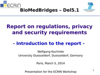 BioMedBridges – Del5.1
Report on regulations, privacy
and security requirements
- Introduction to the report -
Wolfgang Kuchinke
University Duesseldorf, Duesseldorf, Germany
Paris, March 5, 2014
Presentation for the ECRIN Workshop
1
 