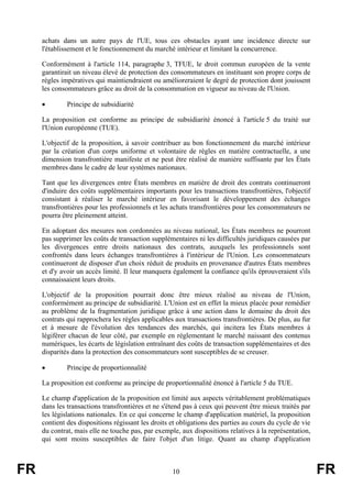 achats dans un autre pays de l'UE, tous ces obstacles ayant une incidence directe sur
     l'établissement et le fonctionnement du marché intérieur et limitant la concurrence.

     Conformément à l'article 114, paragraphe 3, TFUE, le droit commun européen de la vente
     garantirait un niveau élevé de protection des consommateurs en instituant son propre corps de
     règles impératives qui maintiendraient ou amélioreraient le degré de protection dont jouissent
     les consommateurs grâce au droit de la consommation en vigueur au niveau de l'Union.

     •        Principe de subsidiarité

     La proposition est conforme au principe de subsidiarité énoncé à l'article 5 du traité sur
     l'Union européenne (TUE).

     L'objectif de la proposition, à savoir contribuer au bon fonctionnement du marché intérieur
     par la création d'un corps uniforme et volontaire de règles en matière contractuelle, a une
     dimension transfrontière manifeste et ne peut être réalisé de manière suffisante par les États
     membres dans le cadre de leur systèmes nationaux.

     Tant que les divergences entre États membres en matière de droit des contrats continueront
     d'induire des coûts supplémentaires importants pour les transactions transfrontières, l'objectif
     consistant à réaliser le marché intérieur en favorisant le développement des échanges
     transfrontières pour les professionnels et les achats transfrontières pour les consommateurs ne
     pourra être pleinement atteint.

     En adoptant des mesures non cordonnées au niveau national, les États membres ne pourront
     pas supprimer les coûts de transaction supplémentaires ni les difficultés juridiques causées par
     les divergences entre droits nationaux des contrats, auxquels les professionnels sont
     confrontés dans leurs échanges transfrontières à l'intérieur de l'Union. Les consommateurs
     continueront de disposer d'un choix réduit de produits en provenance d'autres États membres
     et d'y avoir un accès limité. Il leur manquera également la confiance qu'ils éprouveraient s'ils
     connaissaient leurs droits.

     L'objectif de la proposition pourrait donc être mieux réalisé au niveau de l'Union,
     conformément au principe de subsidiarité. L'Union est en effet la mieux placée pour remédier
     au problème de la fragmentation juridique grâce à une action dans le domaine du droit des
     contrats qui rapprochera les règles applicables aux transactions transfrontières. De plus, au fur
     et à mesure de l'évolution des tendances des marchés, qui incitera les États membres à
     légiférer chacun de leur côté, par exemple en réglementant le marché naissant des contenus
     numériques, les écarts de législation entraînant des coûts de transaction supplémentaires et des
     disparités dans la protection des consommateurs sont susceptibles de se creuser.

     •        Principe de proportionnalité

     La proposition est conforme au principe de proportionnalité énoncé à l'article 5 du TUE.

     Le champ d'application de la proposition est limité aux aspects véritablement problématiques
     dans les transactions transfrontières et ne s'étend pas à ceux qui peuvent être mieux traités par
     les législations nationales. En ce qui concerne le champ d'application matériel, la proposition
     contient des dispositions régissant les droits et obligations des parties au cours du cycle de vie
     du contrat, mais elle ne touche pas, par exemple, aux dispositions relatives à la représentation,
     qui sont moins susceptibles de faire l'objet d'un litige. Quant au champ d'application



FR                                                  10                                                    FR
 