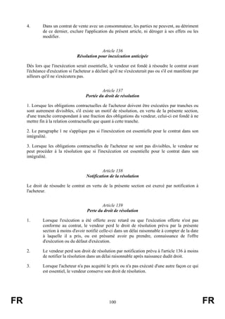 4.       Dans un contrat de vente avec un consommateur, les parties ne peuvent, au détriment
              de ce dernier, exclure l'application du présent article, ni déroger à ses effets ou les
              modifier.


                                              Article 136
                                 Résolution pour inexécution anticipée

     Dès lors que l'inexécution serait essentielle, le vendeur est fondé à résoudre le contrat avant
     l'échéance d'exécution si l'acheteur a déclaré qu'il ne s'exécuterait pas ou s'il est manifeste par
     ailleurs qu'il ne s'exécutera pas.


                                               Article 137
                                       Portée du droit de résolution

     1. Lorsque les obligations contractuelles de l'acheteur doivent être exécutées par tranches ou
     sont autrement divisibles, s'il existe un motif de résolution, en vertu de la présente section,
     d'une tranche correspondant à une fraction des obligations du vendeur, celui-ci est fondé à ne
     mettre fin à la relation contractuelle que quant à cette tranche.

     2. Le paragraphe 1 ne s'applique pas si l'inexécution est essentielle pour le contrat dans son
     intégralité.

     3. Lorsque les obligations contractuelles de l'acheteur ne sont pas divisibles, le vendeur ne
     peut procéder à la résolution que si l'inexécution est essentielle pour le contrat dans son
     intégralité.


                                                Article 138
                                       Notification de la résolution

     Le droit de résoudre le contrat en vertu de la présente section est exercé par notification à
     l'acheteur.


                                               Article 139
                                       Perte du droit de résolution

     1.       Lorsque l'exécution a été offerte avec retard ou que l'exécution offerte n'est pas
              conforme au contrat, le vendeur perd le droit de résolution prévu par la présente
              section à moins d'avoir notifié celle-ci dans un délai raisonnable à compter de la date
              à laquelle il a pris, ou est présumé avoir pu prendre, connaissance de l'offre
              d'exécution ou du défaut d'exécution.

     2.       Le vendeur perd son droit de résolution par notification prévu à l'article 136 à moins
              de notifier la résolution dans un délai raisonnable après naissance dudit droit.

     3.       Lorsque l'acheteur n'a pas acquitté le prix ou n'a pas exécuté d'une autre façon ce qui
              est essentiel, le vendeur conserve son droit de résolution.




FR                                                  100                                                    FR
 