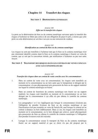 Chapitre 14            Transfert des risques

                             SECTION 1 DISPOSITIONS GENERALES


                                               Article 140
                                    Effet sur le transfert des risques

     La perte ou la détérioration du bien ou du contenu numérique survenue après le transfert des
     risques à l'acheteur ne libère pas celui-ci de son obligation de payer le prix, à moins que cette
     perte ou cette détérioration ne soit due à un acte ou une omission du vendeur.


                                              Article 141
                      Identification au contrat du bien ou du contenu numérique

     Les risques ne sont pas transférés à l'acheteur tant que le bien ou le contenu numérique n'est
     pas clairement identifié comme étant le bien ou le contenu numérique à fournir en vertu du
     contrat, que ce soit par la convention initiale, par notification à l'acheteur ou par tout autre
     moyen.

     SECTION 2 TRANSFERT DES RISQUES DANS LES CONTRATS DE VENTE CONCLUS
                                    AVEC LES CONSOMMATEURS



                                            Article 142
           Transfert des risques dans un contrat de vente conclus avec les consommateurs

     1.       Dans un contrat de vente avec un consommateur, les risques sont transférés au
              moment où le consommateur ou un tiers autre que le transporteur et désigné par le
              consommateur, n'a pas physiquement pris possession du bien ou du support matériel
              sur lequel le contenu numérique est fourni.

     2.       Dans un contrat de fourniture de contenu numérique non fourni sur un support
              matériel, les risques sont transférés au moment où le consommateur ou un tiers
              désigné par le consommateur à cet effet n'a pas obtenu le contrôle du contenu
              numérique.

     3.       Les paragraphes 1 et 2 ne s'appliquent pas lorsque le consommateur n'exécute pas
              l'obligation de prendre livraison du bien ou du contenu numérique et que
              l'inexécution n'est pas exonérée en vertu de l'article 88, sauf lorsque le contrat est un
              contrat à distance ou hors établissement. Dans ce cas, les risques sont transférés au
              moment où le consommateur, ou le tiers désigné par celui-ci, aurait physiquement
              pris possession du bien ou obtenu le contrôle du contenu numérique si l'obligation
              d'en prendre livraison avait été exécutée.

     4.       Lorsque le consommateur assure le transport du bien ou du contenu numérique
              fourni sur un support matériel et que ce choix n'a pas été proposé par le



FR                                                 101                                                    FR
 