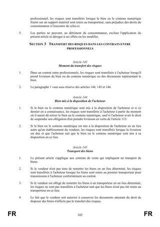 professionnel, les risques sont transférés lorsque le bien ou le contenu numérique
          fourni sur un support matériel sont remis au transporteur, sans préjudice des droits du
          consommateur à l'encontre de celui-ci.

     5.   Les parties ne peuvent, au détriment du consommateur, exclure l'application du
          présent article ni déroger à ses effets ou les modifier.

          SECTION 3 TRANSFERT DES RISQUES DANS LES CONTRATS ENTRE
                                       PROFESSIONNELS



                                        Article 143
                                Moment du transfert des risques

     1.   Dans un contrat entre professionnels, les risques sont transférés à l'acheteur lorsqu'il
          prend livraison du bien ou du contenu numérique ou des documents représentant le
          bien.

     2.   Le paragraphe 1 vaut sous réserve des articles 144, 145 et 146.


                                           Article 144
                             Bien mis à la disposition de l'acheteur

     1.   Si le bien ou le contenu numérique sont mis à la disposition de l'acheteur et si ce
          dernier en a connaissance, les risques sont transférés à l'acheteur à partir du moment
          où il aurait dû retirer le bien ou le contenu numérique, sauf si l'acheteur avait le droit
          de suspendre son obligation d'en prendre livraison en vertu de l'article 113.

     2.   Si le bien ou le contenu numérique est mis à la disposition de l'acheteur en un lieu
          autre qu'un établissement du vendeur, les risques sont transférés lorsque la livraison
          est due et que l'acheteur sait que le bien ou le contenu numérique sont mis à sa
          disposition en ce lieu.


                                           Article 145
                                       Transport des biens

     1.   Le présent article s'applique aux contrats de vente qui impliquent un transport de
          biens.

     2.   Si le vendeur n'est pas tenu de remettre les biens en un lieu déterminé, les risques
          sont transférés à l'acheteur lorsque les biens sont remis au premier transporteur pour
          transmission à l'acheteur conformément au contrat.

     3.   Si le vendeur est obligé de remettre les biens à un transporteur en un lieu déterminé,
          les risques ne sont pas transférés à l'acheteur tant que les biens n'ont pas été remis au
          transporteur en ce lieu.

     4.   Le fait que le vendeur soit autorisé à conserver les documents attestant du droit de
          disposer des biens n'affecte pas le transfert des risques.



FR                                              102                                                    FR
 