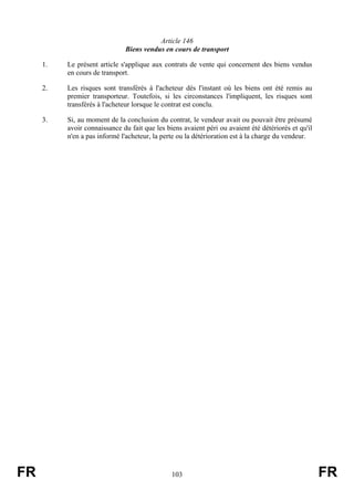 Article 146
                              Biens vendus en cours de transport

     1.   Le présent article s'applique aux contrats de vente qui concernent des biens vendus
          en cours de transport.

     2.   Les risques sont transférés à l'acheteur dès l'instant où les biens ont été remis au
          premier transporteur. Toutefois, si les circonstances l'impliquent, les risques sont
          transférés à l'acheteur lorsque le contrat est conclu.

     3.   Si, au moment de la conclusion du contrat, le vendeur avait ou pouvait être présumé
          avoir connaissance du fait que les biens avaient péri ou avaient été détériorés et qu'il
          n'en a pas informé l'acheteur, la perte ou la détérioration est à la charge du vendeur.




FR                                             103                                                   FR
 