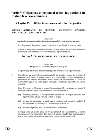 Partie V Obligations et moyens d'action des parties à un
     contrat de services connexes

          Chapitre 15          Obligations et moyens d'action des parties

     SECTION 1 APPLICATION    DE   CERTAINES                    DISPOSITIONS          GENERALES
     RELATIVES AUX CONTRATS DE VENTE


                                            Article 147
          Application de certaines dispositions générales relatives aux contrats de vente

     1.    Les dispositions figurant au chapitre 9 s'appliquent aux fins de la présente partie.

     2.    En cas de résolution d'un contrat de vente ou d'un contrat de fourniture de contenu
           numérique, tout contrat de services connexes est également résolu.

                 SECTION 2 OBLIGATIONS DU PRESTATAIRE DE SERVICES


                                           Article 148
                          Obligation de résultat et obligation de moyens

     1.    Le prestataire de services doit obtenir le résultat déterminé requis par le contrat.

     2.    En l'absence de toute obligation contractuelle de résultat, expresse ou implicite, le
           prestataire doit fournir le service connexe avec la diligence et la compétence dont un
           prestataire de services raisonnable ferait preuve et conformément à toutes les
           dispositions légales ou autres règles juridiques obligatoires applicables au service
           connexe.

     3.    Pour déterminer la diligence et la compétence raisonnables exigées du prestataire de
           services, doivent être pris en considération, entre autres choses:

           (a)    la nature, l'ampleur, la fréquence et la prévisibilité des risques encourus dans
                  l'exécution du service connexe destiné au client;

           (b)    en cas de dommage, le coût des précautions qui auraient empêché la
                  survenance de ce dommage ou d'un dommage similaire; et

           (c)    le temps disponible pour l'exécution du service connexe.

     4.    Lorsque, dans un contrat entre un professionnel et un consommateur, le service
           connexe comporte l'installation d'un bien, celle-ci doit être effectuée de manière à ce
           que le bien installé soit conforme au contrat, comme l'exige l'article 101.




FR                                               104                                                 FR
 