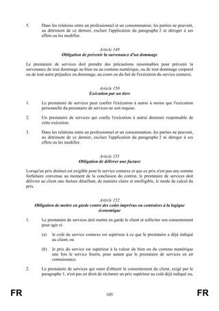 5.       Dans les relations entre un professionnel et un consommateur, les parties ne peuvent,
              au détriment de ce dernier, exclure l'application du paragraphe 2 ni déroger à ses
              effets ou les modifier.


                                             Article 149
                         Obligation de prévenir la survenance d'un dommage

     Le prestataire de services doit prendre des précautions raisonnables pour prévenir la
     survenance de tout dommage au bien ou au contenu numérique, ou de tout dommage corporel
     ou de tout autre préjudice ou dommage, au cours ou du fait de l'exécution du service connexe.


                                               Article 150
                                          Exécution par un tiers

     1.       Le prestataire de services peut confier l'exécution à autrui à moins que l'exécution
              personnelle du prestataire de services ne soit requise.

     2.       Un prestataire de services qui confie l'exécution à autrui demeure responsable de
              cette exécution.

     3.       Dans les relations entre un professionnel et un consommateur, les parties ne peuvent,
              au détriment de ce dernier, exclure l'application du paragraphe 2 ni déroger à ses
              effets ou les modifier.


                                              Article 151
                                   Obligation de délivrer une facture

     Lorsqu'un prix distinct est exigible pour le service connexe et que ce prix n'est pas une somme
     forfaitaire convenue au moment de la conclusion du contrat, le prestataire de services doit
     délivrer au client une facture détaillant, de manière claire et intelligible, le mode de calcul du
     prix.


                                             Article 152
          Obligation de mettre en garde contre des coûts imprévus ou contraires à la logique
                                            économique

     1.       Le prestataire de services doit mettre en garde le client et solliciter son consentement
              pour agir si:

              (a)   le coût du service connexe est supérieur à ce que le prestataire a déjà indiqué
                    au client; ou

              (b)   le prix du service est supérieur à la valeur du bien ou du contenu numérique
                    une fois le service fourni, pour autant que le prestataire de services en ait
                    connaissance.

     2.       Le prestataire de services qui omet d'obtenir le consentement du client, exigé par le
              paragraphe 1, n'est pas en droit de réclamer un prix supérieur au coût déjà indiqué ou,



FR                                                  105                                                   FR
 