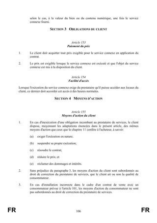 selon le cas, à la valeur du bien ou du contenu numérique, une fois le service
             connexe fourni.

                             SECTION 3 OBLIGATIONS DU CLIENT


                                                Article 153
                                             Paiement du prix

     1.      Le client doit acquitter tout prix exigible pour le service connexe en application du
             contrat.

     2.      Le prix est exigible lorsque le service connexe est exécuté et que l'objet du service
             connexe est mis à la disposition du client.


                                               Article 154
                                             Facilité d'accès

     Lorsque l'exécution du service connexe exige du prestataire qu'il puisse accéder aux locaux du
     client, ce dernier doit accorder cet accès à des heures normales.

                                 SECTION 4 MOYENS D'ACTION


                                               Article 155
                                         Moyens d'action du client

     1.      En cas d'inexécution d'une obligation incombant au prestataire de services, le client
             dispose, moyennant les adaptations énoncées dans le présent article, des mêmes
             moyens d'action que ceux que le chapitre 11 confère à l'acheteur, à savoir:

             (a)   exiger l'exécution en nature;

             (b)   suspendre sa propre exécution;

             (c)   résoudre le contrat;

             (d)   réduire le prix; et

             (e)   réclamer des dommages et intérêts.

     2.      Sans préjudice du paragraphe 3, les moyens d'action du client sont subordonnés au
             droit de correction du prestataire de services, que le client ait ou non la qualité de
             consommateur.

     3.      En cas d'installation incorrecte dans le cadre d'un contrat de vente avec un
             consommateur prévue à l'article 101, les moyens d'action du consommateur ne sont
             pas subordonnés au droit de correction du prestataire de services.




FR                                                 106                                                FR
 