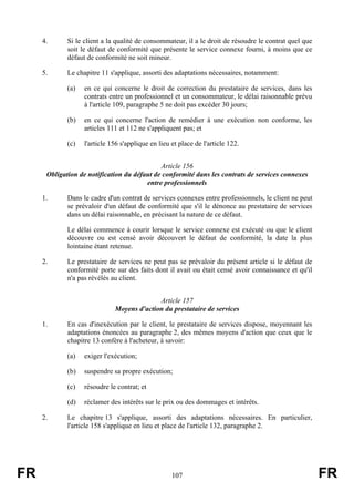 4.      Si le client a la qualité de consommateur, il a le droit de résoudre le contrat quel que
             soit le défaut de conformité que présente le service connexe fourni, à moins que ce
             défaut de conformité ne soit mineur.

     5.      Le chapitre 11 s'applique, assorti des adaptations nécessaires, notamment:

             (a)   en ce qui concerne le droit de correction du prestataire de services, dans les
                   contrats entre un professionnel et un consommateur, le délai raisonnable prévu
                   à l'article 109, paragraphe 5 ne doit pas excéder 30 jours;

             (b)   en ce qui concerne l'action de remédier à une exécution non conforme, les
                   articles 111 et 112 ne s'appliquent pas; et

             (c)   l'article 156 s'applique en lieu et place de l'article 122.


                                             Article 156
      Obligation de notification du défaut de conformité dans les contrats de services connexes
                                        entre professionnels

     1.      Dans le cadre d'un contrat de services connexes entre professionnels, le client ne peut
             se prévaloir d'un défaut de conformité que s'il le dénonce au prestataire de services
             dans un délai raisonnable, en précisant la nature de ce défaut.

             Le délai commence à courir lorsque le service connexe est exécuté ou que le client
             découvre ou est censé avoir découvert le défaut de conformité, la date la plus
             lointaine étant retenue.

     2.      Le prestataire de services ne peut pas se prévaloir du présent article si le défaut de
             conformité porte sur des faits dont il avait ou était censé avoir connaissance et qu'il
             n'a pas révélés au client.


                                            Article 157
                              Moyens d'action du prestataire de services

     1.      En cas d'inexécution par le client, le prestataire de services dispose, moyennant les
             adaptations énoncées au paragraphe 2, des mêmes moyens d'action que ceux que le
             chapitre 13 confère à l'acheteur, à savoir:

             (a)   exiger l'exécution;

             (b)   suspendre sa propre exécution;

             (c)   résoudre le contrat; et

             (d)   réclamer des intérêts sur le prix ou des dommages et intérêts.

     2.      Le chapitre 13 s'applique, assorti des adaptations nécessaires. En particulier,
             l'article 158 s'applique en lieu et place de l'article 132, paragraphe 2.




FR                                                  107                                                 FR
 