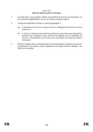 Article 158
                             Droit du client de refuser l'exécution

     1.   Le client peut, à tout moment, notifier au prestataire de services que l'exécution, ou
          une exécution supplémentaire, du service connexe n'est plus requise.

     2.   Lorsqu'une notification est faite en vertu du paragraphe 1:

          (a)   le prestataire de services n'a plus le droit ou l'obligation de fournir le service
                connexe; et

          (b)   le client, en l'absence d'un motif de résolution en vertu d'une autre disposition,
                demeure tenu d'acquitter le prix diminué des dépenses que le prestataire de
                services a économisées ou est censé avoir économisé en n'ayant pas achevé
                l'exécution.

     3.   Dans les relations entre un professionnel et un consommateur, les parties ne peuvent,
          au détriment de ce dernier, exclure l'application du présent article ni déroger à ses
          effets ou les modifier.




FR                                             108                                                   FR
 