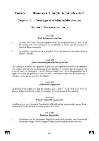 Partie VI            Dommages et intérêts; intérêts de retard

            Chapitre 16           Dommages et intérêts; intérêts de retard

                             SECTION 1 DOMMAGES ET INTERETS


                                              Article 159
                                     Droit à dommages et intérêts

     1.      Le créancier a droit à des dommages et intérêts pour le préjudice qu'il a subi du fait
             de l'inexécution d'une obligation par le débiteur, à moins que l'inexécution ne
             bénéficie d'une exonération.

     2.      Le préjudice réparable inclut le préjudice futur à la survenance duquel le débiteur
             pourrait s'attendre.


                                           Article 160
                             Mesure des dommages et intérêts en général

     Les dommages et intérêts en réparation du préjudice causé par l'inexécution d'une obligation
     sont en règle générale d'un montant qui permette de placer le créancier dans la situation où il
     se serait trouvé si l'obligation avait été dûment exécutée ou, en cas d'impossibilité, de le
     rapprocher autant que possible de cette situation. Ils tiennent compte tant de la perte que le
     créancier a subie que du gain dont il a été privé.


                                              Article 161
                                       Prévisibilité du préjudice

     Le débiteur n'est responsable que du préjudice qu'il a prévu ou est censé avoir prévu au
     moment de la conclusion du contrat comme étant une conséquence de l'inexécution.


                                              Article 162
                                   Préjudice imputable au créancier

     Le débiteur n'est pas responsable du préjudice subi par le créancier pour autant que ce dernier
     a contribué à l'inexécution ou aux conséquences de celle-ci.


                                             Article 163
                                        Réduction du préjudice

     1.      Le débiteur n'est pas responsable du préjudice subi par le créancier dans la mesure où
             ce dernier aurait pu réduire son préjudice en prenant des mesures raisonnables.




FR                                                109                                                  FR
 