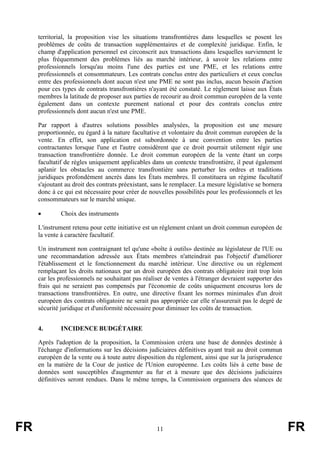 territorial, la proposition vise les situations transfrontières dans lesquelles se posent les
     problèmes de coûts de transaction supplémentaires et de complexité juridique. Enfin, le
     champ d'application personnel est circonscrit aux transactions dans lesquelles surviennent le
     plus fréquemment des problèmes liés au marché intérieur, à savoir les relations entre
     professionnels lorsqu'au moins l'une des parties est une PME, et les relations entre
     professionnels et consommateurs. Les contrats conclus entre des particuliers et ceux conclus
     entre des professionnels dont aucun n'est une PME ne sont pas inclus, aucun besoin d'action
     pour ces types de contrats transfrontières n'ayant été constaté. Le règlement laisse aux États
     membres la latitude de proposer aux parties de recourir au droit commun européen de la vente
     également dans un contexte purement national et pour des contrats conclus entre
     professionnels dont aucun n'est une PME.

     Par rapport à d'autres solutions possibles analysées, la proposition est une mesure
     proportionnée, eu égard à la nature facultative et volontaire du droit commun européen de la
     vente. En effet, son application est subordonnée à une convention entre les parties
     contractantes lorsque l'une et l'autre considèrent que ce droit pourrait utilement régir une
     transaction transfrontière donnée. Le droit commun européen de la vente étant un corps
     facultatif de règles uniquement applicables dans un contexte transfrontière, il peut également
     aplanir les obstacles au commerce transfrontière sans perturber les ordres et traditions
     juridiques profondément ancrés dans les États membres. Il constituera un régime facultatif
     s'ajoutant au droit des contrats préexistant, sans le remplacer. La mesure législative se bornera
     donc à ce qui est nécessaire pour créer de nouvelles possibilités pour les professionnels et les
     consommateurs sur le marché unique.

     •        Choix des instruments

     L'instrument retenu pour cette initiative est un règlement créant un droit commun européen de
     la vente à caractère facultatif.

     Un instrument non contraignant tel qu'une «boîte à outils» destinée au législateur de l'UE ou
     une recommandation adressée aux États membres n'atteindrait pas l'objectif d'améliorer
     l'établissement et le fonctionnement du marché intérieur. Une directive ou un règlement
     remplaçant les droits nationaux par un droit européen des contrats obligatoire irait trop loin
     car les professionnels ne souhaitant pas réaliser de ventes à l'étranger devraient supporter des
     frais qui ne seraient pas compensés par l'économie de coûts uniquement encourus lors de
     transactions transfrontières. En outre, une directive fixant les normes minimales d'un droit
     européen des contrats obligatoire ne serait pas appropriée car elle n'assurerait pas le degré de
     sécurité juridique et d'uniformité nécessaire pour diminuer les coûts de transaction.


     4.       INCIDENCE BUDGÉTAIRE

     Après l'adoption de la proposition, la Commission créera une base de données destinée à
     l'échange d'informations sur les décisions judiciaires définitives ayant trait au droit commun
     européen de la vente ou à toute autre disposition du règlement, ainsi que sur la jurisprudence
     en la matière de la Cour de justice de l'Union européenne. Les coûts liés à cette base de
     données sont susceptibles d'augmenter au fur et à mesure que des décisions judiciaires
     définitives seront rendues. Dans le même temps, la Commission organisera des séances de




FR                                                  11                                                   FR
 