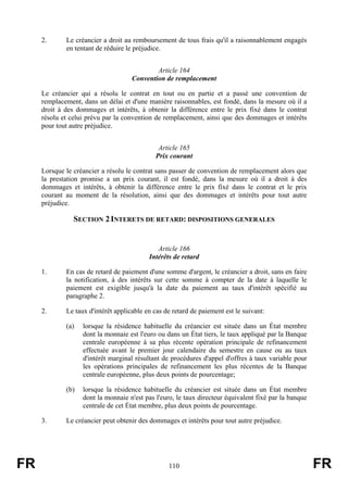 2.      Le créancier a droit au remboursement de tous frais qu'il a raisonnablement engagés
             en tentant de réduire le préjudice.


                                             Article 164
                                     Convention de remplacement

     Le créancier qui a résolu le contrat en tout ou en partie et a passé une convention de
     remplacement, dans un délai et d'une manière raisonnables, est fondé, dans la mesure où il a
     droit à des dommages et intérêts, à obtenir la différence entre le prix fixé dans le contrat
     résolu et celui prévu par la convention de remplacement, ainsi que des dommages et intérêts
     pour tout autre préjudice.


                                              Article 165
                                             Prix courant

     Lorsque le créancier a résolu le contrat sans passer de convention de remplacement alors que
     la prestation promise a un prix courant, il est fondé, dans la mesure où il a droit à des
     dommages et intérêts, à obtenir la différence entre le prix fixé dans le contrat et le prix
     courant au moment de la résolution, ainsi que des dommages et intérêts pour tout autre
     préjudice.

                SECTION 2 INTERETS DE RETARD: DISPOSITIONS GENERALES


                                              Article 166
                                           Intérêts de retard

     1.      En cas de retard de paiement d'une somme d'argent, le créancier a droit, sans en faire
             la notification, à des intérêts sur cette somme à compter de la date à laquelle le
             paiement est exigible jusqu'à la date du paiement au taux d'intérêt spécifié au
             paragraphe 2.

     2.      Le taux d'intérêt applicable en cas de retard de paiement est le suivant:

             (a)   lorsque la résidence habituelle du créancier est située dans un État membre
                   dont la monnaie est l'euro ou dans un État tiers, le taux appliqué par la Banque
                   centrale européenne à sa plus récente opération principale de refinancement
                   effectuée avant le premier jour calendaire du semestre en cause ou au taux
                   d'intérêt marginal résultant de procédures d'appel d'offres à taux variable pour
                   les opérations principales de refinancement les plus récentes de la Banque
                   centrale européenne, plus deux points de pourcentage;

             (b)   lorsque la résidence habituelle du créancier est située dans un État membre
                   dont la monnaie n'est pas l'euro, le taux directeur équivalent fixé par la banque
                   centrale de cet État membre, plus deux points de pourcentage.

     3.      Le créancier peut obtenir des dommages et intérêts pour tout autre préjudice.




FR                                                110                                                  FR
 