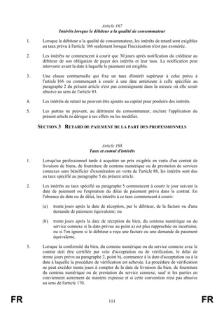 Article 167
                    Intérêts lorsque le débiteur a la qualité de consommateur

     1.    Lorsque le débiteur a la qualité de consommateur, les intérêts de retard sont exigibles
           au taux prévu à l'article 166 seulement lorsque l'inexécution n'est pas exonérée.

     2.    Les intérêts ne commencent à courir que 30 jours après notification du créditeur au
           débiteur de son obligation de payer des intérêts et leur taux. La notification peut
           intervenir avant la date à laquelle le paiement est exigible.

     3.    Une clause contractuelle qui fixe un taux d'intérêt supérieur à celui prévu à
           l'article 166 ou commençant à courir à une date antérieure à celle spécifiée au
           paragraphe 2 du présent article n'est pas contraignante dans la mesure où elle serait
           abusive au sens de l'article 83.

     4.    Les intérêts de retard ne peuvent être ajoutés au capital pour produire des intérêts.

     5.    Les parties ne peuvent, au détriment du consommateur, exclure l'application du
           présent article ni déroger à ses effets ou les modifier.

          SECTION 3 RETARD DE PAIEMENT DE LA PART DES PROFESSIONNELS


                                           Article 168
                                     Taux et cumul d'intérêts

     1.    Lorsqu'un professionnel tarde à acquitter un prix exigible en vertu d'un contrat de
           livraison de biens, de fourniture de contenu numérique ou de prestation de services
           connexes sans bénéficier d'exonération en vertu de l'article 88, les intérêts sont dus
           au taux spécifié au paragraphe 5 du présent article.

     2.    Les intérêts au taux spécifié au paragraphe 5 commencent à courir le jour suivant la
           date de paiement ou l'expiration du délai de paiement prévu dans le contrat. En
           l'absence de date ou de délai, les intérêts à ce taux commencent à courir:

           (a)   trente jours après la date de réception, par le débiteur, de la facture ou d'une
                 demande de paiement équivalente; ou

           (b)   trente jours après la date de réception du bien, du contenu numérique ou du
                 service connexe si la date prévue au point a) est plus rapprochée ou incertaine,
                 ou si l'on ignore si le débiteur a reçu une facture ou une demande de paiement
                 équivalente.

     3.    Lorsque la conformité du bien, du contenu numérique ou du service connexe avec le
           contrat doit être certifiée par voie d'acceptation ou de vérification, le délai de
           trente jours prévu au paragraphe 2, point b), commence à la date d'acceptation ou à la
           date à laquelle la procédure de vérification est achevée. La procédure de vérification
           ne peut excéder trente jours à compter de la date de livraison du bien, de fourniture
           du contenu numérique ou de prestation du service connexe, sauf si les parties en
           conviennent autrement de manière expresse et si cette convention n'est pas abusive
           au sens de l'article 170.



FR                                              111                                                  FR
 