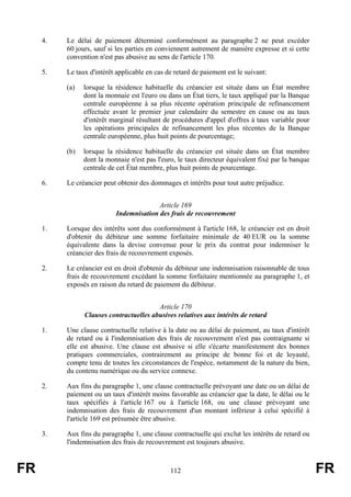 4.   Le délai de paiement déterminé conformément au paragraphe 2 ne peut excéder
          60 jours, sauf si les parties en conviennent autrement de manière expresse et si cette
          convention n'est pas abusive au sens de l'article 170.

     5.   Le taux d'intérêt applicable en cas de retard de paiement est le suivant:

          (a)   lorsque la résidence habituelle du créancier est située dans un État membre
                dont la monnaie est l'euro ou dans un État tiers, le taux appliqué par la Banque
                centrale européenne à sa plus récente opération principale de refinancement
                effectuée avant le premier jour calendaire du semestre en cause ou au taux
                d'intérêt marginal résultant de procédures d'appel d'offres à taux variable pour
                les opérations principales de refinancement les plus récentes de la Banque
                centrale européenne, plus huit points de pourcentage;

          (b)   lorsque la résidence habituelle du créancier est située dans un État membre
                dont la monnaie n'est pas l'euro, le taux directeur équivalent fixé par la banque
                centrale de cet État membre, plus huit points de pourcentage.

     6.   Le créancier peut obtenir des dommages et intérêts pour tout autre préjudice.


                                         Article 169
                           Indemnisation des frais de recouvrement

     1.   Lorsque des intérêts sont dus conformément à l'article 168, le créancier est en droit
          d'obtenir du débiteur une somme forfaitaire minimale de 40 EUR ou la somme
          équivalente dans la devise convenue pour le prix du contrat pour indemniser le
          créancier des frais de recouvrement exposés.

     2.   Le créancier est en droit d'obtenir du débiteur une indemnisation raisonnable de tous
          frais de recouvrement excédant la somme forfaitaire mentionnée au paragraphe 1, et
          exposés en raison du retard de paiement du débiteur.


                                         Article 170
                Clauses contractuelles abusives relatives aux intérêts de retard

     1.   Une clause contractuelle relative à la date ou au délai de paiement, au taux d'intérêt
          de retard ou à l'indemnisation des frais de recouvrement n'est pas contraignante si
          elle est abusive. Une clause est abusive si elle s'écarte manifestement des bonnes
          pratiques commerciales, contrairement au principe de bonne foi et de loyauté,
          compte tenu de toutes les circonstances de l'espèce, notamment de la nature du bien,
          du contenu numérique ou du service connexe.

     2.   Aux fins du paragraphe 1, une clause contractuelle prévoyant une date ou un délai de
          paiement ou un taux d'intérêt moins favorable au créancier que la date, le délai ou le
          taux spécifiés à l'article 167 ou à l'article 168, ou une clause prévoyant une
          indemnisation des frais de recouvrement d'un montant inférieur à celui spécifié à
          l'article 169 est présumée être abusive.

     3.   Aux fins du paragraphe 1, une clause contractuelle qui exclut les intérêts de retard ou
          l'indemnisation des frais de recouvrement est toujours abusive.



FR                                             112                                                  FR
 