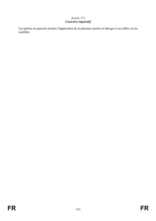 Article 171
                                           Caractère impératif

     Les parties ne peuvent exclure l'application de la présente section ni déroger à ses effets ou les
     modifier.




FR                                                  113                                                   FR
 