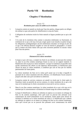 Partie VII               Restitution

                                Chapitre 17 Restitution


                                          Article 172
                       Restitution pour cause de nullité ou de résolution

     1.   Lorsqu'un contrat est annulé ou résolu par l'une des parties, chaque partie est obligée
          de restituer ce que cette partie (le «bénéficiaire») a reçu de l'autre.

     2.   L'obligation de restitution inclut les fruits naturels et légaux produits par ce qui a été
          reçu.

     3.   À la suite de la résolution d'un contrat à exécution échelonnée ou fractionnée, la
          restitution de ce qui a été reçu n'est pas exigée quant à une tranche ou partie lorsque
          les obligations synallagmatiques ont été entièrement exécutées ou lorsque le prix de
          ce qui a été effectué demeure exigible en vertu de l'article 8, paragraphe 2, à moins
          que le contrat soit d'une nature telle que cette exécution partielle n'a aucune valeur
          pour l'une des parties.


                                          Article 173
                                Paiement de la valeur monétaire

     1.   Lorsque ce qui a été reçu, y compris les fruits le cas échéant, ne peut pas être restitué
          ou, dans le cas d'un contenu numérique fourni ou non sur un support matériel, le
          bénéficiaire doit en payer la valeur monétaire. Lorsque la restitution est possible mais
          qu'elle entraînerait des efforts ou des dépenses déraisonnables, le bénéficiaire peut
          choisir de payer la valeur monétaire, à condition que cela ne lèse pas les intérêts
          patrimoniaux de l'autre partie.

     2.   La valeur monétaire du bien est la valeur qu'il aurait eue à la date à laquelle le
          paiement de la valeur monétaire doit être effectué, si le bénéficiaire l'avait conservé
          jusqu'à cette date sans qu'il soit détruit ou détérioré.

     3.   Lorsqu'un contrat de services connexes est annulé ou résolu par le client après la
          fourniture totale ou partielle du service connexe, la valeur monétaire de ce qui a été
          reçu est le montant que le client a économisé en recevant le service connexe.

     4.   Dans le cas d'un contenu numérique, la valeur monétaire de ce qui a été reçu est le
          montant que le consommateur a économisé en faisant usage du contenu numérique.

     5.   Lorsque le bénéficiaire a obtenu un substitut en espèces ou en nature en échange du
          bien ou du contenu numérique, alors qu'il avait ou pouvait être présumé avoir
          connaissance du motif d'annulation ou de résolution, l'autre partie peut choisir de
          réclamer le substitut ou la valeur monétaire de celui-ci. Le bénéficiaire qui a obtenu
          un substitut en espèces ou en nature en échange du bien ou du contenu numérique,
          alors qu'il n'avait pas ou ne pouvait être présumé avoir connaissance du motif



FR                                              114                                                    FR
 