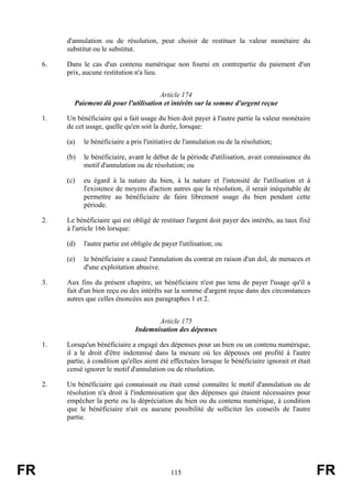 d'annulation ou de résolution, peut choisir de restituer la valeur monétaire du
          substitut ou le substitut.

     6.   Dans le cas d'un contenu numérique non fourni en contrepartie du paiement d'un
          prix, aucune restitution n'a lieu.


                                         Article 174
            Paiement dû pour l'utilisation et intérêts sur la somme d'argent reçue

     1.   Un bénéficiaire qui a fait usage du bien doit payer à l'autre partie la valeur monétaire
          de cet usage, quelle qu'en soit la durée, lorsque:

          (a)   le bénéficiaire a pris l'initiative de l'annulation ou de la résolution;

          (b)   le bénéficiaire, avant le début de la période d'utilisation, avait connaissance du
                motif d'annulation ou de résolution; ou

          (c)   eu égard à la nature du bien, à la nature et l'intensité de l'utilisation et à
                l'existence de moyens d'action autres que la résolution, il serait inéquitable de
                permettre au bénéficiaire de faire librement usage du bien pendant cette
                période.

     2.   Le bénéficiaire qui est obligé de restituer l'argent doit payer des intérêts, au taux fixé
          à l'article 166 lorsque:

          (d)   l'autre partie est obligée de payer l'utilisation; ou

          (e)   le bénéficiaire a causé l'annulation du contrat en raison d'un dol, de menaces et
                d'une exploitation abusive.

     3.   Aux fins du présent chapitre, un bénéficiaire n'est pas tenu de payer l'usage qu'il a
          fait d'un bien reçu ou des intérêts sur la somme d'argent reçue dans des circonstances
          autres que celles énoncées aux paragraphes 1 et 2.


                                          Article 175
                                   Indemnisation des dépenses

     1.   Lorsqu'un bénéficiaire a engagé des dépenses pour un bien ou un contenu numérique,
          il a le droit d'être indemnisé dans la mesure où les dépenses ont profité à l'autre
          partie, à condition qu'elles aient été effectuées lorsque le bénéficiaire ignorait et était
          censé ignorer le motif d'annulation ou de résolution.

     2.   Un bénéficiaire qui connaissait ou était censé connaître le motif d'annulation ou de
          résolution n'a droit à l'indemnisation que des dépenses qui étaient nécessaires pour
          empêcher la perte ou la dépréciation du bien ou du contenu numérique, à condition
          que le bénéficiaire n'ait eu aucune possibilité de solliciter les conseils de l'autre
          partie.




FR                                               115                                                    FR
 