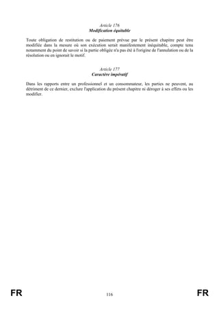 Article 176
                                         Modification équitable

     Toute obligation de restitution ou de paiement prévue par le présent chapitre peut être
     modifiée dans la mesure où son exécution serait manifestement inéquitable, compte tenu
     notamment du point de savoir si la partie obligée n'a pas été à l'origine de l'annulation ou de la
     résolution ou en ignorait le motif.


                                              Article 177
                                           Caractère impératif

     Dans les rapports entre un professionnel et un consommateur, les parties ne peuvent, au
     détriment de ce dernier, exclure l'application du présent chapitre ni déroger à ses effets ou les
     modifier.




FR                                                  116                                                   FR
 
