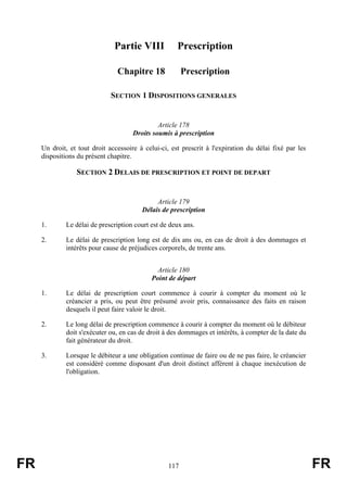 Partie VIII            Prescription

                                Chapitre 18              Prescription

                              SECTION 1 DISPOSITIONS GENERALES


                                               Article 178
                                      Droits soumis à prescription

     Un droit, et tout droit accessoire à celui-ci, est prescrit à l'expiration du délai fixé par les
     dispositions du présent chapitre.

                 SECTION 2 DELAIS DE PRESCRIPTION ET POINT DE DEPART


                                              Article 179
                                         Délais de prescription

     1.      Le délai de prescription court est de deux ans.

     2.      Le délai de prescription long est de dix ans ou, en cas de droit à des dommages et
             intérêts pour cause de préjudices corporels, de trente ans.


                                               Article 180
                                             Point de départ

     1.      Le délai de prescription court commence à courir à compter du moment où le
             créancier a pris, ou peut être présumé avoir pris, connaissance des faits en raison
             desquels il peut faire valoir le droit.

     2.      Le long délai de prescription commence à courir à compter du moment où le débiteur
             doit s'exécuter ou, en cas de droit à des dommages et intérêts, à compter de la date du
             fait générateur du droit.

     3.      Lorsque le débiteur a une obligation continue de faire ou de ne pas faire, le créancier
             est considéré comme disposant d'un droit distinct afférent à chaque inexécution de
             l'obligation.




FR                                                 117                                                  FR
 