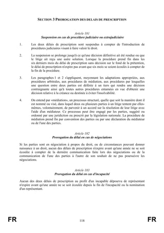 SECTION 3 PROROGATION DES DELAIS DE PRESCRIPTION


                                            Article 181
                     Suspension en cas de procédure judiciaire ou extrajudiciaire

     1.      Les deux délais de prescription sont suspendus à compter de l'introduction de
             procédures judiciaires visant à faire valoir le droit.

     2.      La suspension se prolonge jusqu'à ce qu'une décision définitive ait été rendue ou que
             le litige ait reçu une autre solution. Lorsque la procédure prend fin dans les
             six derniers mois du délai de prescription sans décision sur le fond de la prétention,
             le délai de prescription n'expire pas avant que six mois se soient écoulés à compter de
             la fin de la procédure.

     3.      Les paragraphes 1 et 2 s'appliquent, moyennant les adaptations appropriées, aux
             procédures arbitrales, aux procédures de médiation, aux procédures par lesquelles
             une question entre deux parties est déférée à un tiers qui rendra une décision
             contraignante ainsi qu'à toutes autres procédures entamées en vue d'obtenir une
             décision relative à la créance ou destinée à éviter l'insolvabilité.

     4.      On entend par «médiation», un processus structuré, quelle que soit la manière dont il
             est nommé ou visé, dans lequel deux ou plusieurs parties à un litige tentent par elles-
             mêmes, volontairement, de parvenir à un accord sur la résolution de leur litige avec
             l'aide d'un médiateur. Ce processus peut être engagé par les parties, suggéré ou
             ordonné par une juridiction ou prescrit par la législation nationale. La procédure de
             médiation prend fin par convention des parties ou par une déclaration du médiateur
             ou de l'une des parties.


                                            Article 182
                             Prorogation du délai en cas de négociations

     Si les parties sont en négociation à propos du droit, ou de circonstances pouvant donner
     naissance à un droit, aucun des délais de prescription n'expire avant qu'une année ne se soit
     écoulée à compter de la dernière communication faite lors des négociations ou de la
     communication de l'une des parties à l'autre de son souhait de ne pas poursuivre les
     négociations.


                                             Article 183
                               Prorogation du délai en cas d'incapacité

     Aucun des deux délais de prescription au profit d'un incapable dépourvu de représentant
     n'expire avant qu'une année ne se soit écoulée depuis la fin de l'incapacité ou la nomination
     d'un représentant.




FR                                                118                                                  FR
 
