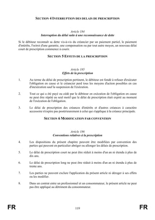 SECTION 4 INTERRUPTION DES DELAIS DE PRESCRIPTION


                                              Article 184
                       Interruption du délai suite à une reconnaissance de dette

     Si le débiteur reconnaît sa dette vis-à-vis du créancier par un paiement partiel, le paiement
     d'intérêts, l'octroi d'une garantie, une compensation ou par tout autre moyen, un nouveau délai
     court de prescription commence à courir.

                            SECTION 5 EFFETS DE LA PRESCRIPTION


                                               Article 185
                                        Effets de la prescription

     1.      Au terme du délai de prescription pertinent, le débiteur est fondé à refuser d'exécuter
             l'obligation en cause et le créancier perd tous les moyens d'action possibles en cas
             d'inexécution sauf la suspension de l'exécution.

     2.      Tout ce qui a été payé ou cédé par le débiteur en exécution de l'obligation en cause
             ne peut être répété au seul motif que le délai de prescription était expiré au moment
             de l'exécution de l'obligation.

     3.      Le délai de prescription des créances d'intérêts et d'autres créances à caractère
             accessoire n'expire pas postérieurement à celui qui s'applique à la créance principale.

                         SECTION 6 MODIFICATION PAR CONVENTION


                                             Article 186
                                Conventions relatives à la prescription

     4.      Les dispositions du présent chapitre peuvent être modifiées par convention des
             parties qui peuvent en particulier abréger ou allonger les délais de prescription.

     5.      Le délai de prescription court ne peut être réduit à moins d'un an ni étendu à plus de
             dix ans.

     6.      Le délai de prescription long ne peut être réduit à moins d'un an ni étendu à plus de
             trente ans.

     7.      Les parties ne peuvent exclure l'application du présent article ni déroger à ses effets
             ou les modifier.

     8.      Dans un contrat entre un professionnel et un consommateur, le présent article ne peut
             pas être appliqué au détriment du consommateur.




FR                                                119                                                  FR
 