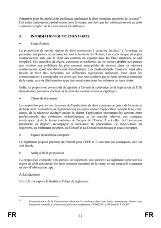 formation pour les professions juridiques appliquant le droit commun européen de la vente15.
     Ces coûts diminueront probablement avec le temps, une fois que les informations sur ce droit
     commun européen de la vente auront été diffusées.


     5.       INFORMATIONS SUPPLÉMENTAIRES

     •        Simplification

     La proposition de second régime de droit contractuel à caractère facultatif a l'avantage de
     permettre aux parties de recourir, sur tout le territoire de l'Union, à un corps unique de règles
     contractuelles, sans que le droit des contrats en vigueur dans les États membres ne soit
     remplacé. Cet ensemble de règles, autonome et uniforme, est en mesure d'offrir aux parties
     une solution aux problèmes les plus courants susceptibles de survenir dans les relations
     contractuelles ayant une dimension transfrontière. Les professionnels n'auraient ainsi plus
     besoin de faire des recherches sur différentes législations nationales. Pour aider les
     consommateurs à comprendre les droits qui leur sont conférés par le droit commun européen
     de la vente, un avis d'information type leur serait remis pour les informer de leurs droits.

     Enfin, la proposition permettrait de garantir à l'avenir la cohérence de la législation de l'UE
     dans d'autres domaines d'action où le droit des contrats trouve à s'appliquer.

     •        Clause de réexamen

     La proposition prévoit un réexamen de l'application du droit commun européen de la vente et
     de toute autre disposition du règlement cinq ans après sa date d'application, compte tenu, entre
     autres, de la nécessité d'élargir encore le champ d'application concernant les contrats entre
     professionnels, des évolutions technologiques et de marché relatives aux contenus
     numériques, et de la future évolution de l'acquis de l'Union. À cet effet, la Commission
     présentera un rapport, accompagné si nécessaire de propositions de modification du
     règlement, au Parlement européen, au Conseil et au Comité économique et social européen.

     •        Espace économique européen

     Le règlement proposé présente de l'intérêt pour l'EEE et il convient par conséquent qu'il lui
     soit étendu.

     •        Analyse de la proposition

     La proposition comporte trois parties: un règlement, une annexe I au règlement contenant les
     règles de droit contractuel (le droit commun européen de la vente) et une annexe II contenant
     un avis d'information type.

     A. Le règlement

     L'article 1er expose la finalité et l'objet du règlement.




     15
            Communication de la Commission «Susciter la confiance dans une justice européenne: donner une
            dimension nouvelle à la formation judiciaire européenne, COM (2011) 551 final du 13.9.2011.



FR                                                   12                                                     FR
 