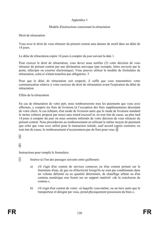 Appendice 1

                                 Modèle d'instructions concernant la rétractation

     Droit de rétractation

     Vous avez le droit de vous rétracter du présent contrat sans donner de motif dans un délai de
     14 jours.

     Le délai de rétractation expire 14 jours à compter du jour suivant la date 1.

     Pour exercer le droit de rétractation, vous devez nous notifier (2) votre décision de vous
     rétracter du présent contrat par une déclaration univoque (par exemple, lettre envoyée par la
     poste, télécopie ou courrier électronique). Vous pouvez utiliser le modèle de formulaire de
     rétractation, celui-ci n'étant toutefois pas obligatoire. 3

     Pour que le délai de rétractation soit respecté, il suffit que vous transmettiez votre
     communication relative à votre exercice du droit de rétractation avant l'expiration du délai de
     rétractation.

     Effets de la rétractation

     En cas de rétractation de votre part, nous rembourserons tous les paiements que vous avez
     effectués, y compris les frais de livraison (à l’exception des frais supplémentaires découlant
     de votre choix, le cas échéant, d'un mode de livraison autre que le mode de livraison standard
     le moins coûteux proposé par nous) sans retard excessif et, en tout état de cause, au plus tard
     14 jours à compter du jour où nous sommes informés de votre décision de vous rétracter du
     présent contrat. Nous procéderons au remboursement en utilisant le même moyen de paiement
     que celui que vous avez utilisé pour la transaction initiale, sauf accord exprès contraire; en
     tout état de cause, le remboursement n'occasionnera pas de frais pour vous. 4

     5

     6

     Instructions pour remplir le formulaire:

     1        Insérez ici l'un des passages suivants entre guillemets:

              a)    s'il s'agit d'un contrat de services connexes ou d'un contrat portant sur la
                    fourniture d'eau, de gaz ou d'électricité lorsqu'ils ne sont pas conditionnés dans
                    un volume délimité ou en quantité déterminée, de chauffage urbain ou d'un
                    contenu numérique non fourni sur un support matériel: «de la conclusion du
                    contrat.»;

              b)    s'il s'agit d'un contrat de vente: «à laquelle vous-même, ou un tiers autre que le
                    transporteur et désigné par vous, prend physiquement possession du bien.»;




FR                                                     120                                               FR
 