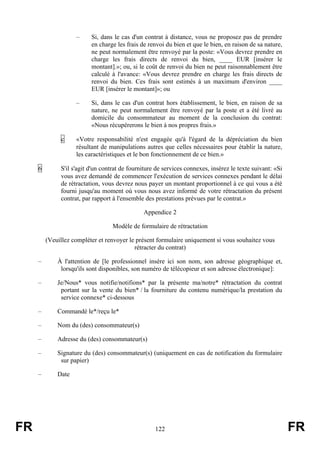 –     Si, dans le cas d'un contrat à distance, vous ne proposez pas de prendre
                          en charge les frais de renvoi du bien et que le bien, en raison de sa nature,
                          ne peut normalement être renvoyé par la poste: «Vous devrez prendre en
                          charge les frais directs de renvoi du bien, ____ EUR [insérer le
                          montant].»; ou, si le coût de renvoi du bien ne peut raisonnablement être
                          calculé à l'avance: «Vous devrez prendre en charge les frais directs de
                          renvoi du bien. Ces frais sont estimés à un maximum d'environ ____
                          EUR [insérer le montant]»; ou

                    –     Si, dans le cas d'un contrat hors établissement, le bien, en raison de sa
                          nature, ne peut normalement être renvoyé par la poste et a été livré au
                          domicile du consommateur au moment de la conclusion du contrat:
                          «Nous récupérerons le bien à nos propres frais.»

              c     «Votre responsabilité n'est engagée qu'à l'égard de la dépréciation du bien
                    résultant de manipulations autres que celles nécessaires pour établir la nature,
                    les caractéristiques et le bon fonctionnement de ce bien.»

     6        S'il s'agit d'un contrat de fourniture de services connexes, insérez le texte suivant: «Si
              vous avez demandé de commencer l'exécution de services connexes pendant le délai
              de rétractation, vous devrez nous payer un montant proportionnel à ce qui vous a été
              fourni jusqu'au moment où vous nous avez informé de votre rétractation du présent
              contrat, par rapport à l'ensemble des prestations prévues par le contrat.»

                                               Appendice 2

                                   Modèle de formulaire de rétractation

         (Veuillez compléter et renvoyer le présent formulaire uniquement si vous souhaitez vous
                                           rétracter du contrat)

     –       À l'attention de [le professionnel insère ici son nom, son adresse géographique et,
              lorsqu'ils sont disponibles, son numéro de télécopieur et son adresse électronique]:

     –       Je/Nous* vous notifie/notifions* par la présente ma/notre* rétractation du contrat
              portant sur la vente du bien* / la fourniture du contenu numérique/la prestation du
              service connexe* ci-dessous

     –       Commandé le*/reçu le*

     –       Nom du (des) consommateur(s)

     –       Adresse du (des) consommateur(s)

     –       Signature du (des) consommateur(s) (uniquement en cas de notification du formulaire
              sur papier)

     –       Date




FR                                                  122                                                    FR
 