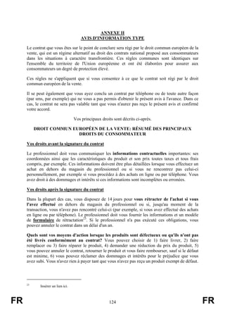 ANNEXE II
                                       AVIS D'INFORMATION TYPE

     Le contrat que vous êtes sur le point de conclure sera régi par le droit commun européen de la
     vente, qui est un régime alternatif au droit des contrats national proposé aux consommateurs
     dans les situations à caractère transfrontière. Ces règles communes sont identiques sur
     l'ensemble du territoire de l'Union européenne et ont été élaborées pour assurer aux
     consommateurs un degré de protection élevé.

     Ces règles ne s'appliquent que si vous consentez à ce que le contrat soit régi par le droit
     commun européen de la vente.

     Il se peut également que vous ayez conclu un contrat par téléphone ou de toute autre façon
     (par sms, par exemple) qui ne vous a pas permis d'obtenir le présent avis à l'avance. Dans ce
     cas, le contrat ne sera pas valable tant que vous n'aurez pas reçu le présent avis et confirmé
     votre accord.

                                   Vos principaux droits sont décrits ci-après.

          DROIT COMMUN EUROPÉEN DE LA VENTE: RÉSUMÉ DES PRINCIPAUX
                         DROITS DU CONSOMMATEUR

     Vos droits avant la signature du contrat

     Le professionnel doit vous communiquer les informations contractuelles importantes: ses
     coordonnées ainsi que les caractéristiques du produit et son prix toutes taxes et tous frais
     compris, par exemple. Ces informations doivent être plus détaillées lorsque vous effectuez un
     achat en dehors du magasin du professionnel ou si vous ne rencontrez pas celui-ci
     personnellement, par exemple si vous procédez à des achats en ligne ou par téléphone. Vous
     avez droit à des dommages et intérêts si ces informations sont incomplètes ou erronées.

     Vos droits après la signature du contrat

     Dans la plupart des cas, vous disposez de 14 jours pour vous rétracter de l'achat si vous
     l'avez effectué en dehors du magasin du professionnel ou si, jusqu'au moment de la
     transaction, vous n'avez pas rencontré celui-ci (par exemple, si vous avez effectué des achats
     en ligne ou par téléphone). Le professionnel doit vous fournir les informations et un modèle
     de formulaire de rétractation23. Si le professionnel n'a pas exécuté ces obligations, vous
     pouvez annuler le contrat dans un délai d'un an.

     Quels sont vos moyens d'action lorsque les produits sont défectueux ou qu'ils n'ont pas
     été livrés conformément au contrat? Vous pouvez choisir de 1) faire livrer, 2) faire
     remplacer ou 3) faire réparer le produit, 4) demander une réduction du prix du produit, 5)
     vous pouvez annuler le contrat, retourner le produit et vous faire rembourser, sauf si le défaut
     est minime, 6) vous pouvez réclamer des dommages et intérêts pour le préjudice que vous
     avez subi. Vous n'avez rien à payer tant que vous n'avez pas reçu un produit exempt de défaut.




     23
            Insérer un lien ici.



FR                                                     124                                              FR
 