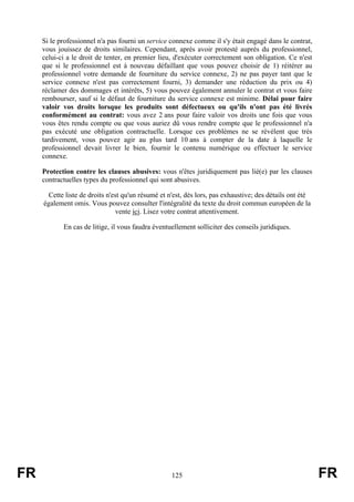 Si le professionnel n'a pas fourni un service connexe comme il s'y était engagé dans le contrat,
     vous jouissez de droits similaires. Cependant, après avoir protesté auprès du professionnel,
     celui-ci a le droit de tenter, en premier lieu, d'exécuter correctement son obligation. Ce n'est
     que si le professionnel est à nouveau défaillant que vous pouvez choisir de 1) réitérer au
     professionnel votre demande de fourniture du service connexe, 2) ne pas payer tant que le
     service connexe n'est pas correctement fourni, 3) demander une réduction du prix ou 4)
     réclamer des dommages et intérêts, 5) vous pouvez également annuler le contrat et vous faire
     rembourser, sauf si le défaut de fourniture du service connexe est minime. Délai pour faire
     valoir vos droits lorsque les produits sont défectueux ou qu'ils n'ont pas été livrés
     conformément au contrat: vous avez 2 ans pour faire valoir vos droits une fois que vous
     vous êtes rendu compte ou que vous auriez dû vous rendre compte que le professionnel n'a
     pas exécuté une obligation contractuelle. Lorsque ces problèmes ne se révèlent que très
     tardivement, vous pouvez agir au plus tard 10 ans à compter de la date à laquelle le
     professionnel devait livrer le bien, fournir le contenu numérique ou effectuer le service
     connexe.

     Protection contre les clauses abusives: vous n'êtes juridiquement pas lié(e) par les clauses
     contractuelles types du professionnel qui sont abusives.

       Cette liste de droits n'est qu'un résumé et n'est, dès lors, pas exhaustive; des détails ont été
     également omis. Vous pouvez consulter l'intégralité du texte du droit commun européen de la
                                vente ici. Lisez votre contrat attentivement.

            En cas de litige, il vous faudra éventuellement solliciter des conseils juridiques.




FR                                                  125                                                   FR
 