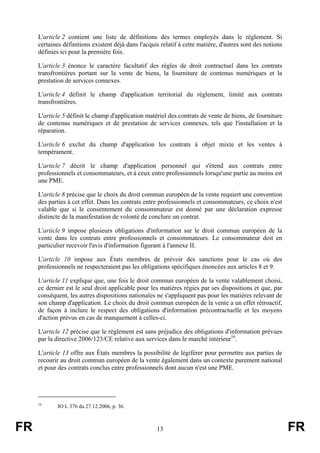 L'article 2 contient une liste de définitions des termes employés dans le règlement. Si
     certaines définitions existent déjà dans l'acquis relatif à cette matière, d'autres sont des notions
     définies ici pour la première fois.

     L'article 3 énonce le caractère facultatif des règles de droit contractuel dans les contrats
     transfrontières portant sur la vente de biens, la fourniture de contenus numériques et la
     prestation de services connexes.

     L'article 4 définit le champ d'application territorial du règlement, limité aux contrats
     transfrontières.

     L'article 5 définit le champ d'application matériel des contrats de vente de biens, de fourniture
     de contenus numériques et de prestation de services connexes, tels que l'installation et la
     réparation.

     L'article 6 exclut du champ d'application les contrats à objet mixte et les ventes à
     tempérament.

     L'article 7 décrit le champ d'application personnel qui s'étend aux contrats entre
     professionnels et consommateurs, et à ceux entre professionnels lorsqu'une partie au moins est
     une PME.

     L'article 8 précise que le choix du droit commun européen de la vente requiert une convention
     des parties à cet effet. Dans les contrats entre professionnels et consommateurs, ce choix n'est
     valable que si le consentement du consommateur est donné par une déclaration expresse
     distincte de la manifestation de volonté de conclure un contrat.

     L'article 9 impose plusieurs obligations d'information sur le droit commun européen de la
     vente dans les contrats entre professionnels et consommateurs. Le consommateur doit en
     particulier recevoir l'avis d'information figurant à l'annexe II.

     L'article 10 impose aux États membres de prévoir des sanctions pour le cas où des
     professionnels ne respecteraient pas les obligations spécifiques énoncées aux articles 8 et 9.

     L'article 11 explique que, une fois le droit commun européen de la vente valablement choisi,
     ce dernier est le seul droit applicable pour les matières régies par ses dispositions et que, par
     conséquent, les autres dispositions nationales ne s'appliquent pas pour les matières relevant de
     son champ d'application. Le choix du droit commun européen de la vente a un effet rétroactif,
     de façon à inclure le respect des obligations d'information précontractuelle et les moyens
     d'action prévus en cas de manquement à celles-ci.

     L'article 12 précise que le règlement est sans préjudice des obligations d'information prévues
     par la directive 2006/123/CE relative aux services dans le marché intérieur16.

     L'article 13 offre aux États membres la possibilité de légiférer pour permettre aux parties de
     recourir au droit commun européen de la vente également dans un contexte purement national
     et pour des contrats conclus entre professionnels dont aucun n'est une PME.




     16
            JO L 376 du 27.12.2006, p. 36.



FR                                                   13                                                     FR
 