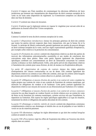 L'article 14 impose aux États membres de communiquer les décisions définitives de leurs
     juridictions qui donnent une interprétation des dispositions du droit commun européen de la
     vente ou de toute autre disposition du règlement. La Commission compilera ces décisions
     dans une base de données.

     L'article 15 contient une clause de réexamen.

     L'article 16 précise que le règlement entrera en vigueur le vingtième jour suivant celui de sa
     publication au Journal officiel de l’Union européenne.

     B. Annexe I

     L'annexe I contient le texte du droit commun européen de la vente.

     La partie I «Dispositions introductives» énonce les principes généraux de droit des contrats
     que toutes les parties doivent respecter dans leurs transactions, tels que la bonne foi et la
     loyauté. Le principe de liberté contractuelle garantit également aux parties de pouvoir déroger
     au droit commun européen de la vente, sauf aux règles expressément qualifiées d'impératives,
     par exemple celles relatives à la protection du consommateur.

     La partie II «Formation du contrat» contient des dispositions relatives au droit des parties de
     recevoir des informations précontractuelles essentielles et aux modes de conclusion des
     conventions entre deux parties. Dans cette partie figurent également des dispositions
     spécifiques conférant aux consommateurs un droit de rétractation concernant les contrats
     conclus à distance ou hors établissement. Enfin, cette partie prévoit des dispositions relatives
     à l'annulation des contrats pour cause d'erreur, de dol, de menace ou d'exploitation déloyale.

     La partie III «Appréciation du contenu du contrat» énonce des règles générales
     d'interprétation des clauses contractuelles en cas de doute. Elle contient également des
     dispositions relatives au contenu et aux effets des contrats, ainsi que les critères selon lesquels
     des clauses peuvent être considérées comme abusives et, partant, sont nulles.

     La partie IV «Obligations et moyens d'action des parties à un contrat de vente» examine les
     règles propres aux contrats de vente et aux contrats de fourniture de contenu numérique, qui
     énoncent les obligations du vendeur et de l'acheteur. Cette partie contient également les
     dispositions relatives aux moyens de recours en cas d'inexécution par l'acheteur et le vendeur.

     La partie V «Obligations et moyens d'action des parties à un contrat de services connexes»
     concerne les cas dans lesquels un vendeur fournit, en étroite relation avec un contrat de vente
     de biens ou de fourniture de contenus numériques, certains services tels que l'installation, la
     réparation ou l'entretien. Elle expose les règles spécifiques applicables à ce type de situation,
     notamment les droits et obligations des parties découlant de tels contrats.

     La partie VI «Dommages et intérêts; intérêts de retard» contient des dispositions communes
     complémentaires relatives aux dommages et intérêts dus en cas de préjudice et aux intérêts à
     verser en cas de retard de paiement.

     La partie VII «Restitution» explique les règles déterminant ce qui doit être restitué lorsqu'un
     contrat est annulé ou résolu.

     La partie VIII «Prescription» régit les effets de l'expiration des délais sur l'exercice des droits
     stipulés dans un contrat.


FR                                                   14                                                    FR
 