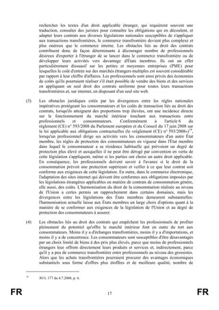 rechercher les textes d'un droit applicable étranger, qui requièrent souvent une
           traduction, consulter des juristes pour connaître les obligations qui en découlent, et
           adapter leurs contrats aux diverses législations nationales susceptibles de s'appliquer
           aux transactions transfrontières, le commerce transfrontière devient plus complexe et
           plus onéreux que le commerce interne. Les obstacles liés au droit des contrats
           contribuent donc de façon déterminante à décourager nombre de professionnels
           désireux d'exporter à l'étranger de se lancer dans le commerce transfrontière ou de
           développer leurs activités vers davantage d'États membres. Ils ont un effet
           particulièrement dissuasif sur les petites et moyennes entreprises (PME) pour
           lesquelles le coût d'entrée sur des marchés étrangers multiples est souvent considérable
           par rapport à leur chiffre d'affaires. Les professionnels sont ainsi privés des économies
           de coûts qu'ils pourraient réaliser s'il était possible de vendre des biens et des services
           en appliquant un seul droit des contrats uniforme pour toutes leurs transactions
           transfrontières et, sur internet, en disposant d'un seul site web.

     (3)   Les obstacles juridiques créés par les divergences entre les règles nationales
           impératives protégeant les consommateurs et les coûts de transaction liés au droit des
           contrats, lorsqu'ils atteignent des proportions trop élevées, ont une incidence directe
           sur le fonctionnement du marché intérieur touchant aux transactions entre
           professionnels       et    consommateurs.       Conformément       à    l'article 6   du
           règlement (CE) n° 593/2008 du Parlement européen et du Conseil du 17 juin 2008 sur
           la loi applicable aux obligations contractuelles (le «règlement (CE) n° 593/2008»)19,
           lorsqu'un professionnel dirige ses activités vers les consommateurs d'un autre État
           membre, les règles de protection des consommateurs en vigueur dans l'État membre
           dans lequel le consommateur a sa résidence habituelle qui prévoient un degré de
           protection plus élevé et auxquelles il ne peut être dérogé par convention en vertu de
           cette législation s'appliquent, même si les parties ont choisi un autre droit applicable.
           En conséquence, les professionnels doivent savoir à l'avance si le droit de la
           consommation prévoit une protection supérieure et veiller à ce que leur contrat soit
           conforme aux exigences de cette législation. En outre, dans le commerce électronique,
           l'adaptation des sites internet qui doivent être conformes aux obligations imposées par
           les législations étrangères applicables en matière de contrats de consommation génère,
           elle aussi, des coûts. L'harmonisation du droit de la consommation réalisée au niveau
           de l'Union a certes permis un rapprochement dans certains domaines, mais les
           divergences entre les législations des États membres demeurent substantielles:
           l'harmonisation actuelle laisse aux États membres un large choix d'options quant à la
           manière de se conformer aux exigences de la législation de l'Union et au degré de
           protection des consommateurs à assurer.

     (4)   Les obstacles liés au droit des contrats qui empêchent les professionnels de profiter
           pleinement du potentiel qu'offre le marché intérieur font en outre du tort aux
           consommateurs. Moins il y a d'échanges transfrontières, moins il y a d'importations, et
           moins il y a de concurrence. Les consommateurs sont susceptibles d'être désavantagés
           par un choix limité de biens à des prix plus élevés, parce que moins de professionnels
           étrangers leur offrent directement leurs produits et services et, indirectement, parce
           qu'il y a peu de commerce transfrontière entre professionnels au niveau des grossistes.
           Alors que les achats transfrontières pourraient procurer des avantages économiques
           substantiels sous forme d'offres plus étoffées et de meilleure qualité, nombre de


     19
           JO L 177 du 4.7.2008, p. 6.



FR                                                 17                                                    FR
 