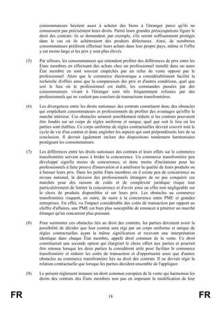 consommateurs hésitent aussi à acheter des biens à l'étranger parce qu'ils ne
           connaissent pas précisément leurs droits. Parmi leurs grandes préoccupations figure le
           droit des contrats: ils se demandent, par exemple, s'ils seront suffisamment protégés
           dans le cas où ils achèteraient des produits défectueux. Ainsi, de nombreux
           consommateurs préfèrent effectuer leurs achats dans leur propre pays, même si l'offre
           y est moins large et les prix y sont plus élevés.

     (5)   Par ailleurs, les consommateurs qui entendent profiter des différences de prix entre les
           États membres en effectuant des achats chez un professionnel installé dans un autre
           État membre en sont souvent empêchés par un refus de vente opposé par le
           professionnel. Alors que le commerce électronique a considérablement facilité la
           recherche d'offres ainsi que la comparaison des prix et d'autres conditions, quel que
           soit le lieu où le professionnel est établi, les commandes passées par des
           consommateurs vivant à l'étranger sont très fréquemment refusées par des
           professionnels qui ne veulent pas conclure de transactions transfrontières.

     (6)   Les divergences entre les droits nationaux des contrats constituent donc des obstacles
           qui empêchent consommateurs et professionnels de profiter des avantages qu'offre le
           marché intérieur. Ces obstacles seraient sensiblement réduits si les contrats pouvaient
           être fondés sur un corps de règles uniforme et unique, quel que soit le lieu où les
           parties sont établies. Ce corps uniforme de règles contractuelles devrait couvrir tout le
           cycle de vie d'un contrat et donc englober les aspects qui sont prépondérants lors de sa
           conclusion. Il devrait également inclure des dispositions totalement harmonisées
           protégeant les consommateurs.

     (7)   Les différences entre les droits nationaux des contrats et leurs effets sur le commerce
           transfrontière servent aussi à brider la concurrence. Un commerce transfrontière peu
           développé signifie moins de concurrence, et donc moins d'incitations pour les
           professionnels à faire preuve d'innovation et à améliorer la qualité de leurs produits ou
           à baisser leurs prix. Dans les petits États membres où il existe peu de concurrence au
           niveau national, la décision des professionnels étrangers de ne pas conquérir ces
           marchés pour des raisons de coûts et de complexité juridique risque tout
           particulièrement de limiter la concurrence et d'avoir ainsi un effet non négligeable sur
           le choix de produits disponibles et sur leurs prix. Les obstacles au commerce
           transfrontière risquent, en outre, de nuire à la concurrence entre PME et grandes
           entreprises. En effet, vu l'impact considérable des coûts de transaction par rapport au
           chiffre d'affaires, une PME est bien plus susceptible de renoncer à pénétrer un marché
           étranger qu'un concurrent plus puissant.

     (8)   Pour surmonter ces obstacles liés au droit des contrats, les parties devraient avoir la
           possibilité de décider que leur contrat sera régi par un corps uniforme et unique de
           règles contractuelles ayant la même signification et recevant une interprétation
           identique dans chaque État membre, appelé droit commun de la vente. Ce droit
           constituerait une seconde option qui élargirait le choix offert aux parties et pourrait
           être retenue lorsque les deux parties la considèrent utile pour faciliter le commerce
           transfrontière et réduire les coûts de transaction et d'opportunité ainsi que d'autres
           obstacles au commerce transfrontière liés au droit des contrats. Il ne devrait régir la
           relation contractuelle que lorsque les parties décident ensemble de l'appliquer.

     (9)   Le présent règlement instaure un droit commun européen de la vente qui harmonise les
           droits des contrats des États membres non pas en imposant la modification de leur



FR                                                18                                                   FR
 