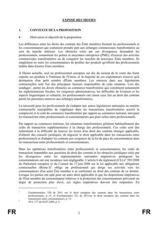 EXPOSÉ DES MOTIFS


     1.       CONTEXTE DE LA PROPOSITION

     •        Motivation et objectifs de la proposition

     Les différences entre les droits des contrats des États membres freinent les professionnels et
     les consommateurs qui souhaitent prendre part aux échanges commerciaux transfrontières au
     sein du marché intérieur. Les obstacles créés par ces divergences dissuadent les
     professionnels, notamment les petites et moyennes entreprises (PME), d'exercer des activités
     commerciales transfrontières ou de conquérir les marchés de nouveaux États membres. Ils
     empêchent en outre les consommateurs de profiter des produits qu'offrent des professionnels
     établis dans d'autres États membres.

     À l'heure actuelle, seul un professionnel européen sur dix du secteur de la vente des biens
     exporte ses produits à l'intérieur de l'Union, et la majorité de ces exportateurs n'œuvre qu'à
     destination d'un petit nombre d'États membres. Les entraves dues aux législations
     contractuelles sont l'un des principaux facteurs responsables de cette situation. Lors des
     sondages1, parmi les divers obstacles au commerce transfrontière que constituent notamment
     les réglementations fiscales, les exigences administratives, les difficultés de livraison et les
     aspects linguistiques et culturels, les professionnels ont classé ceux liés au droit des contrats
     parmi les premières entraves aux échanges transfrontières.

     La nécessité pour les professionnels de s'adapter aux autres législations nationales en matière
     contractuelle susceptibles de s'appliquer dans les transactions transfrontières accroît la
     complexité et le coût du commerce transfrontière par rapport au commerce national, tant pour
     les transactions entre professionnels et consommateurs que pour celles entre professionnels.

     Par rapport au commerce intérieur, les situations transfrontières génèrent habituellement des
     coûts de transaction supplémentaires à la charge des professionnels. Ces coûts sont dus
     notamment à la difficulté de trouver les textes d'un droit des contrats étranger applicable,
     d'obtenir des conseils juridiques, de négocier le droit applicable dans les transactions entre
     professionnels et d'adapter les contrats aux exigences de la loi du pays du consommateur dans
     les transactions entre professionnels et consommateurs.

     Dans les opérations transfrontières entre professionnels et consommateurs, les coûts de
     transaction imputables aux questions de droit des contrats et les obstacles juridiques créés par
     les divergences entre les règlementations nationales impératives protégeant les
     consommateurs ont une incidence non négligeable. L'article 6 du règlement (CE) n° 593/2008
     du Parlement européen et du Conseil du 17 juin 2008 sur la loi applicable aux obligations
     contractuelles (Rome I)2 oblige un professionnel qui dirige ses activités vers les
     consommateurs d'un autre État membre à se conformer au droit des contrats de ce dernier.
     Lorsque les parties ont opté pour un autre droit applicable et que les dispositions impératives
     de l'État membre du consommateur relatives à la protection des consommateurs prévoient un
     degré de protection plus élevé, ces règles impératives doivent être respectées. En

     1
            Eurobaromètres 320 de 2011 sur le droit européen des contrats dans les transactions entre
            professionnels, p. 15, et Eurobaromètre 321 de 2011sur le droit européen des contrats dans les
            transactions entre consommateurs, p. 19.
     2
            JO L 177 du 04.07.2008, p. 6.



FR                                                    2                                                      FR
 