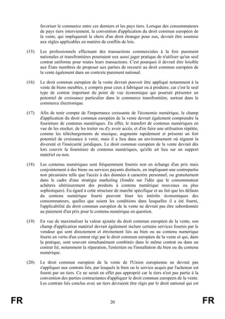 favoriser le commerce entre ces derniers et les pays tiers. Lorsque des consommateurs
            de pays tiers interviennent, la convention d'application du droit commun européen de
            la vente, qui impliquerait le choix d'un droit étranger pour eux, devrait être soumise
            aux règles applicables en matière de conflits de lois.

     (15)   Les professionnels effectuant des transactions commerciales à la fois purement
            nationales et transfrontières pourraient eux aussi juger pratique de n'utiliser qu'un seul
            contrat uniforme pour toutes leurs transactions. C'est pourquoi il devrait être loisible
            aux États membres de proposer aux parties de recourir au droit commun européen de
            la vente également dans un contexte purement national.

     (16)   Le droit commun européen de la vente devrait pouvoir être appliqué notamment à la
            vente de biens meubles, y compris pour ceux à fabriquer ou à produire, car c'est le seul
            type de contrat important du point de vue économique qui pourrait présenter un
            potentiel de croissance particulier dans le commerce transfrontière, surtout dans le
            commerce électronique.

     (17)   Afin de tenir compte de l'importance croissante de l'économie numérique, le champ
            d'application du droit commun européen de la vente devrait également comprendre la
            fourniture de contenus numériques. En effet, le transfert de contenus numériques en
            vue de les stocker, de les traiter ou d'y avoir accès, et d'en faire une utilisation répétée,
            comme les téléchargements de musique, augmente rapidement et présente un fort
            potentiel de croissance à venir, mais il a lieu dans un environnement où règnent la
            diversité et l'insécurité juridiques. Le droit commun européen de la vente devrait dès
            lors couvrir la fourniture de contenus numériques, qu'elle ait lieu sur un support
            matériel ou non.

     (18)   Les contenus numériques sont fréquemment fournis non en échange d'un prix mais
            conjointement à des biens ou services payants distincts, en impliquant une contrepartie
            non pécuniaire telle que l'accès à des données à caractère personnel, ou gratuitement
            dans le cadre d'une stratégie marketing (fondée sur l'idée que le consommateur
            achètera ultérieurement des produits à contenu numérique nouveaux ou plus
            sophistiqués). Eu égard à cette structure de marché spécifique et au fait que les défauts
            du contenu numérique fourni peuvent léser les intérêts économiques des
            consommateurs, quelles que soient les conditions dans lesquelles il a été fourni,
            l'applicabilité du droit commun européen de la vente ne devrait pas être subordonnée
            au paiement d'un prix pour le contenu numérique en question.

     (19)   En vue de maximaliser la valeur ajoutée du droit commun européen de la vente, son
            champ d'application matériel devrait également inclure certains services fournis par le
            vendeur qui sont directement et étroitement liés au bien ou au contenu numérique
            fourni en vertu d'un contrat régi par le droit commun européen de la vente et qui, dans
            la pratique, sont souvent simultanément combinés dans le même contrat ou dans un
            contrat lié, notamment la réparation, l'entretien ou l'installation du bien ou du contenu
            numérique.

     (20)   Le droit commun européen de la vente de l'Union européenne ne devrait pas
            s'appliquer aux contrats liés, par lesquels le bien ou le service acquis par l'acheteur est
            fourni par un tiers. Ce ne serait en effet pas approprié car le tiers n'est pas partie à la
            convention des parties contractantes d'appliquer le droit commun européen de la vente.
            Les contrats liés conclus avec un tiers devraient être régis par le droit national qui est



FR                                                   20                                                     FR
 