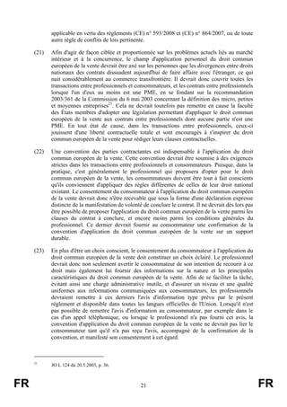 applicable en vertu des règlements (CE) n° 593/2008 et (CE) n° 864/2007, ou de toute
            autre règle de conflits de lois pertinente.

     (21)   Afin d'agir de façon ciblée et proportionnée sur les problèmes actuels liés au marché
            intérieur et à la concurrence, le champ d'application personnel du droit commun
            européen de la vente devrait être axé sur les personnes que les divergences entre droits
            nationaux des contrats dissuadent aujourd'hui de faire affaire avec l'étranger, ce qui
            nuit considérablement au commerce transfrontière. Il devrait donc couvrir toutes les
            transactions entre professionnels et consommateurs, et les contrats entre professionnels
            lorsque l'un d'eux au moins est une PME, en se fondant sur la recommandation
            2003/361 de la Commission du 6 mai 2003 concernant la définition des micro, petites
            et moyennes entreprises21. Cela ne devrait toutefois pas remettre en cause la faculté
            des États membres d'adopter une législation permettant d'appliquer le droit commun
            européen de la vente aux contrats entre professionnels dont aucune partie n'est une
            PME. En tout état de cause, dans les transactions entre professionnels, ceux-ci
            jouissent d'une liberté contractuelle totale et sont encouragés à s'inspirer du droit
            commun européen de la vente pour rédiger leurs clauses contractuelles.

     (22)   Une convention des parties contractantes est indispensable à l'application du droit
            commun européen de la vente. Cette convention devrait être soumise à des exigences
            strictes dans les transactions entre professionnels et consommateurs. Puisque, dans la
            pratique, c'est généralement le professionnel qui proposera d'opter pour le droit
            commun européen de la vente, les consommateurs doivent être tout à fait conscients
            qu'ils conviennent d'appliquer des règles différentes de celles de leur droit national
            existant. Le consentement du consommateur à l'application du droit commun européen
            de la vente devrait donc n'être recevable que sous la forme d'une déclaration expresse
            distincte de la manifestation de volonté de conclure le contrat. Il ne devrait dès lors pas
            être possible de proposer l'application du droit commun européen de la vente parmi les
            clauses du contrat à conclure, et encore moins parmi les conditions générales du
            professionnel. Ce dernier devrait fournir au consommateur une confirmation de la
            convention d'application du droit commun européen de la vente sur un support
            durable.

     (23)   En plus d'être un choix conscient, le consentement du consommateur à l'application du
            droit commun européen de la vente doit constituer un choix éclairé. Le professionnel
            devrait donc non seulement avertir le consommateur de son intention de recourir à ce
            droit mais également lui fournir des informations sur la nature et les principales
            caractéristiques du droit commun européen de la vente. Afin de se faciliter la tâche,
            évitant ainsi une charge administrative inutile, et d'assurer un niveau et une qualité
            uniformes aux informations communiquées aux consommateurs, les professionnels
            devraient remettre à ces derniers l'avis d'information type prévu par le présent
            règlement et disponible dans toutes les langues officielles de l'Union. Lorsqu'il n'est
            pas possible de remettre l'avis d'information au consommateur, par exemple dans le
            cas d'un appel téléphonique, ou lorsque le professionnel n'a pas fourni cet avis, la
            convention d'application du droit commun européen de la vente ne devrait pas lier le
            consommateur tant qu'il n'a pas reçu l'avis, accompagné de la confirmation de la
            convention, et manifesté son consentement à cet égard.



     21
            JO L 124 du 20.5.2003, p. 36.



FR                                                  21                                                    FR
 
