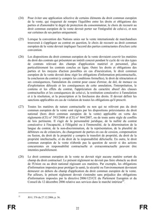 (24)   Pour éviter une application sélective de certains éléments du droit commun européen
            de la vente, qui risquerait de rompre l'équilibre entre les droits et obligations des
            parties et d'amoindrir le degré de protection du consommateur, le choix de recourir au
            droit commun européen de la vente devrait porter sur l'intégralité de celui-ci, et non
            sur certaines de ses parties uniquement.

     (25)   Lorsque la convention des Nations unies sur la vente internationale de marchandises
            trouverait à s'appliquer au contrat en question, le choix de recourir au droit commun
            européen de la vente devrait impliquer l'accord des parties contractantes d'exclure cette
            convention.

     (26)   Les dispositions du droit commun européen de la vente devraient couvrir les matières
            du droit des contrats qui présentent un intérêt concret pendant le cycle de vie des types
            de contrats relevant des champs d'application matériel et personnel, plus
            particulièrement les contrats conclus en ligne. Outre les droits et obligations des
            parties et les moyens d'action possibles en cas d'inexécution, le droit commun
            européen de la vente devrait donc régir les obligations d'information précontractuelle,
            la conclusion du contrat (y compris les conditions formelles), le droit de rétractation et
            ses conséquences, l'annulation du contrat pour cause d'erreur, de dol, de menace ou
            d'exploitation déloyale et les conséquences de cette annulation, l'interprétation, le
            contenu et les effets du contrat, l'appréciation du caractère abusif des clauses
            contractuelles et les conséquences de celui-ci, la restitution consécutive à l'annulation
            et à la résolution, et la prescription et la forclusion des droits. Il devrait définir les
            sanctions applicables en cas de violation de toutes les obligations qu'il prescrit.

     (27)   Toutes les matières de nature contractuelle ou non qui ne relèvent pas du droit
            commun européen de la vente sont régies par les dispositions préexistantes du droit
            national (hors droit commun européen de la vente) applicable en vertu des
            règlements (CE) n° 593/2008 et (CE) n° 864/2007, ou de toute autre règle de conflits
            de lois pertinente. Il s'agit de la personnalité juridique, de la nullité du contrat
            consécutive à l'incapacité, à l'illégalité ou à l'immoralité, de la détermination de la
            langue du contrat, de la non-discrimination, de la représentation, de la pluralité de
            débiteurs ou de créanciers, du changement de parties en cas de cession, compensation
            ou fusion, du droit de la propriété y compris le transfert de propriété, du droit de la
            propriété intellectuelle, et du droit de la responsabilité délictuelle. En outre, le droit
            commun européen de la vente n'aborde pas la question de savoir si des actions
            concurrentes en responsabilité contractuelle et extracontractuelle peuvent être
            intentées parallèlement.

     (28)   Le droit commun européen de la vente ne devrait régir aucune matière sortant du
            champ du droit contractuel. Le présent règlement ne devrait pas faire obstacle au droit
            de l'Union ou au droit national régissant ces matières. Par exemple, les obligations
            d'information imposées pour protéger la santé, la sécurité ou l'environnement devraient
            demeurer en dehors du champ d'application du droit commun européen de la vente.
            Par ailleurs, le présent règlement devrait s'entendre sans préjudice des obligations
            d'information imposées par la directive 2006/123/CE du Parlement Européen et du
            Conseil du 12 décembre 2006 relative aux services dans le marché intérieur22.



     22
            JO L 376 du 27.12.2006, p. 36.



FR                                                 22                                                    FR
 