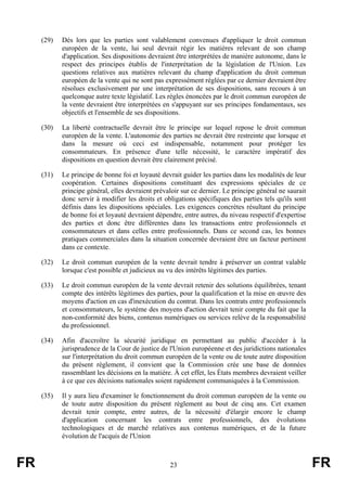 (29)   Dès lors que les parties sont valablement convenues d'appliquer le droit commun
            européen de la vente, lui seul devrait régir les matières relevant de son champ
            d'application. Ses dispositions devraient être interprétées de manière autonome, dans le
            respect des principes établis de l'interprétation de la législation de l'Union. Les
            questions relatives aux matières relevant du champ d'application du droit commun
            européen de la vente qui ne sont pas expressément réglées par ce dernier devraient être
            résolues exclusivement par une interprétation de ses dispositions, sans recours à un
            quelconque autre texte législatif. Les règles énoncées par le droit commun européen de
            la vente devraient être interprétées en s'appuyant sur ses principes fondamentaux, ses
            objectifs et l'ensemble de ses dispositions.

     (30)   La liberté contractuelle devrait être le principe sur lequel repose le droit commun
            européen de la vente. L'autonomie des parties ne devrait être restreinte que lorsque et
            dans la mesure où ceci est indispensable, notamment pour protéger les
            consommateurs. En présence d'une telle nécessité, le caractère impératif des
            dispositions en question devrait être clairement précisé.

     (31)   Le principe de bonne foi et loyauté devrait guider les parties dans les modalités de leur
            coopération. Certaines dispositions constituant des expressions spéciales de ce
            principe général, elles devraient prévaloir sur ce dernier. Le principe général ne saurait
            donc servir à modifier les droits et obligations spécifiques des parties tels qu'ils sont
            définis dans les dispositions spéciales. Les exigences concrètes résultant du principe
            de bonne foi et loyauté devraient dépendre, entre autres, du niveau respectif d'expertise
            des parties et donc être différentes dans les transactions entre professionnels et
            consommateurs et dans celles entre professionnels. Dans ce second cas, les bonnes
            pratiques commerciales dans la situation concernée devraient être un facteur pertinent
            dans ce contexte.

     (32)   Le droit commun européen de la vente devrait tendre à préserver un contrat valable
            lorsque c'est possible et judicieux au vu des intérêts légitimes des parties.

     (33)   Le droit commun européen de la vente devrait retenir des solutions équilibrées, tenant
            compte des intérêts légitimes des parties, pour la qualification et la mise en œuvre des
            moyens d'action en cas d'inexécution du contrat. Dans les contrats entre professionnels
            et consommateurs, le système des moyens d'action devrait tenir compte du fait que la
            non-conformité des biens, contenus numériques ou services relève de la responsabilité
            du professionnel.

     (34)   Afin d'accroître la sécurité juridique en permettant au public d'accéder à la
            jurisprudence de la Cour de justice de l'Union européenne et des juridictions nationales
            sur l'interprétation du droit commun européen de la vente ou de toute autre disposition
            du présent règlement, il convient que la Commission crée une base de données
            rassemblant les décisions en la matière. À cet effet, les États membres devraient veiller
            à ce que ces décisions nationales soient rapidement communiquées à la Commission.

     (35)   Il y aura lieu d'examiner le fonctionnement du droit commun européen de la vente ou
            de toute autre disposition du présent règlement au bout de cinq ans. Cet examen
            devrait tenir compte, entre autres, de la nécessité d'élargir encore le champ
            d'application concernant les contrats entre professionnels, des évolutions
            technologiques et de marché relatives aux contenus numériques, et de la future
            évolution de l'acquis de l'Union



FR                                                 23                                                    FR
 