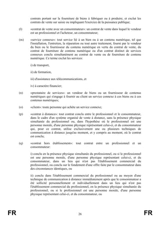 contrats portant sur la fourniture de biens à fabriquer ou à produire, et exclut les
           contrats de vente sur saisie ou impliquant l'exercice de la puissance publique;

     (l)   «contrat de vente avec un consommateur»: un contrat de vente dans lequel le vendeur
           est un professionnel et l'acheteur, un consommateur;

     (m)   «service connexe»: tout service lié à un bien ou à un contenu numérique, tel que
           l'installation, l'entretien, la réparation ou tout autre traitement, fourni par le vendeur
           du bien ou le fournisseur du contenu numérique en vertu du contrat de vente, du
           contrat de fourniture de contenu numérique ou d'un contrat distinct de services
           connexes conclu simultanément au contrat de vente ou de fourniture de contenu
           numérique. Ce terme exclut les services:

           i) de transport,

           ii) de formation,

           iii) d'assistance aux télécommunications, et

           iv) à caractère financier;

     (n)   «prestataire de services»: un vendeur de biens ou un fournisseur de contenus
           numériques qui s'engage à fournir au client un service connexe à ces biens ou à ces
           contenus numériques;

     (o)   «client»: toute personne qui achète un service connexe;

     (p)   «contrat à distance»: tout contrat conclu entre le professionnel et le consommateur,
           dans le cadre d'un système organisé de vente à distance, sans la présence physique
           simultanée du professionnel ou, dans l'hypothèse où le professionnel est une
           personne morale, d'une personne physique représentant celui-ci, et du consommateur
           qui, pour ce contrat, utilise exclusivement une ou plusieurs techniques de
           communication à distance jusqu'au moment, et y compris au moment, où le contrat
           est conclu;

     (q)   «contrat hors établissement»: tout contrat entre un professionnel et un
           consommateur:

           i) conclu en la présence physique simultanée du professionnel, ou si le professionnel
           est une personne morale, d'une personne physique représentant celui-ci, et du
           consommateur, dans un lieu qui n'est pas l'établissement commercial du
           professionnel, ou conclu sur le fondement d'une offre faite par le consommateur dans
           des circonstances identiques, ou

           ii) conclu dans l'établissement commercial du professionnel ou au moyen d'une
           technique de communication à distance immédiatement après que le consommateur a
           été sollicité personnellement et individuellement dans un lieu qui n'est pas
           l'établissement commercial du professionnel, en la présence physique simultanée du
           professionnel, ou si le professionnel est une personne morale, d'une personne
           physique représentant celui-ci, et du consommateur, ou




FR                                                26                                                    FR
 
