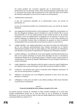 iii) conclu pendant une excursion organisée par le professionnel ou, si le
             professionnel est une personne morale, d'une personne physique représentant celui-
             ci, ayant pour but ou pour effet de promouvoir et de vendre des biens ou de fournir
             des contenus numériques ou des services connexes au consommateur;

     (r)     «établissement commercial»:

             i) tout site commercial immeuble où le professionnel exerce son activité en
             permanence; ou

             ii) tout site commercial meuble où le professionnel exerce son activité de manière
             habituelle;

     (s)     tout engagement du professionnel ou d'un producteur à l'égard du consommateur, en
             plus des obligations juridiques qui lui incombent en vertu de l'article 106 en cas de
             non-conformité, en vue du remboursement du prix d'achat du bien ou du contenu
             numérique, ou de son remplacement, sa réparation ou son entretien, si le bien ou le
             contenu numérique ne répond pas aux spécifications ou à tous autres éléments non
             liés à la conformité énoncés dans la déclaration de garantie ou dans la publicité
             correspondante faite au moment de la conclusion du contrat ou avant celle-ci;

     (t)     «support durable»: tout support permettant à une partie de stocker des informations
             qui lui sont adressées personnellement d'une manière permettant de s'y reporter
             ultérieurement pendant un laps de temps adapté aux fins auxquelles les informations
             sont destinées et qui permet la reproduction à l'identique des informations stockées;

     (u)     «enchère publique»: une méthode de vente selon laquelle le professionnel propose un
             bien ou un contenu numérique au moyen d'une procédure de mise en concurrence
             transparente dirigée par un commissaire-priseur, à laquelle assiste ou peut assister le
             consommateur, et au terme de laquelle l'adjudicataire est tenu d'acquérir ledit bien ou
             contenu numérique;

     (v)     «règle impérative»: toute disposition dont les parties ne peuvent écarter l'application
             ou à laquelle elles ne peuvent déroger ou dont elles ne peuvent modifier les effets;

     (w)     «créancier»: une personne qui a droit à l'exécution d'une obligation, pécuniaire ou
             non, par une autre personne, le débiteur;

     (x)     «débiteur»: une personne qui a une obligation, pécuniaire ou non, envers une autre
             personne, le créancier;

     (y)     «obligation»: le fait, pour une partie à une relation juridique, d'être tenue d'exécuter
             ce qu’elle doit à l’autre partie.


                                               Article 3
                     Caractère facultatif du droit commun européen de la vente

     Les parties peuvent convenir de soumettre au droit commun européen de la vente leurs
     contrats transfrontières portant sur la vente de biens ou sur la fourniture de contenus
     numériques ou de services connexes, dans le cadre du champ d'application territorial, matériel
     et personnel défini aux articles 4 à 7.



FR                                                 27                                                   FR
 