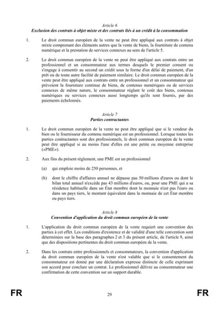 Article 6
          Exclusion des contrats à objet mixte et des contrats liés à un crédit à la consommation

     1.        Le droit commun européen de la vente ne peut être appliqué aux contrats à objet
               mixte comprenant des éléments autres que la vente de biens, la fourniture de contenu
               numérique et la prestation de services connexes au sens de l'article 5.

     2.        Le droit commun européen de la vente ne peut être appliqué aux contrats entre un
               professionnel et un consommateur aux termes desquels le premier consent ou
               s'engage à consentir au second un crédit sous la forme d'un délai de paiement, d'un
               prêt ou de toute autre facilité de paiement similaire. Le droit commun européen de la
               vente peut être appliqué aux contrats entre un professionnel et un consommateur qui
               prévoient la fourniture continue de biens, de contenus numériques ou de services
               connexes de même nature, le consommateur réglant le coût des biens, contenus
               numériques ou services connexes aussi longtemps qu'ils sont fournis, par des
               paiements échelonnés.


                                                 Article 7
                                           Parties contractantes

     1.        Le droit commun européen de la vente ne peut être appliqué que si le vendeur du
               bien ou le fournisseur du contenu numérique est un professionnel. Lorsque toutes les
               parties contractantes sont des professionnels, le droit commun européen de la vente
               peut être appliqué si au moins l'une d'elles est une petite ou moyenne entreprise
               («PME»).

     2.        Aux fins du présent règlement, une PME est un professionnel

               (a)   qui emploie moins de 250 personnes, et

               (b)   dont le chiffre d'affaires annuel ne dépasse pas 50 millions d'euros ou dont le
                     bilan total annuel n'excède pas 43 millions d'euros, ou, pour une PME qui a sa
                     résidence habituelle dans un État membre dont la monnaie n'est pas l'euro ou
                     dans un pays tiers, le montant équivalent dans la monnaie de cet État membre
                     ou pays tiers.


                                                Article 8
                     Convention d'application du droit commun européen de la vente

     1.        L'application du droit commun européen de la vente requiert une convention des
               parties à cet effet. Les conditions d'existence et de validité d'une telle convention sont
               déterminées sur la base des paragraphes 2 et 3 du présent article, de l'article 9, ainsi
               que des dispositions pertinentes du droit commun européen de la vente.

     2.        Dans les contrats entre professionnels et consommateurs, la convention d'application
               du droit commun européen de la vente n'est valable que si le consentement du
               consommateur est donné par une déclaration expresse distincte de celle exprimant
               son accord pour conclure un contrat. Le professionnel délivre au consommateur une
               confirmation de cette convention sur un support durable.




FR                                                    29                                                    FR
 