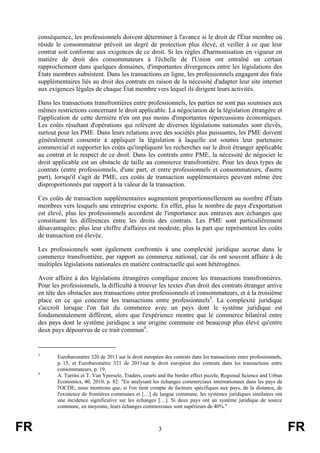 conséquence, les professionnels doivent déterminer à l'avance si le droit de l'État membre où
     réside le consommateur prévoit un degré de protection plus élevé, et veiller à ce que leur
     contrat soit conforme aux exigences de ce droit. Si les règles d'harmonisation en vigueur en
     matière de droit des consommateurs à l'échelle de l'Union ont entraîné un certain
     rapprochement dans quelques domaines, d'importantes divergences entre les législations des
     États membres subsistent. Dans les transactions en ligne, les professionnels engagent des frais
     supplémentaires liés au droit des contrats en raison de la nécessité d'adapter leur site internet
     aux exigences légales de chaque État membre vers lequel ils dirigent leurs activités.

     Dans les transactions transfrontières entre professionnels, les parties ne sont pas soumises aux
     mêmes restrictions concernant le droit applicable. La négociation de la législation étrangère et
     l'application de cette dernière n'en ont pas moins d'importantes répercussions économiques.
     Les coûts résultant d'opérations qui relèvent de diverses législations nationales sont élevés,
     surtout pour les PME. Dans leurs relations avec des sociétés plus puissantes, les PME doivent
     généralement consentir à appliquer la législation à laquelle est soumis leur partenaire
     commercial et supporter les coûts qu'impliquent les recherches sur le droit étranger applicable
     au contrat et le respect de ce droit. Dans les contrats entre PME, la nécessité de négocier le
     droit applicable est un obstacle de taille au commerce transfrontière. Pour les deux types de
     contrats (entre professionnels, d'une part, et entre professionnels et consommateurs, d'autre
     part), lorsqu'il s'agit de PME, ces coûts de transaction supplémentaires peuvent même être
     disproportionnés par rapport à la valeur de la transaction.

     Ces coûts de transaction supplémentaires augmentent proportionnellement au nombre d'États
     membres vers lesquels une entreprise exporte. En effet, plus le nombre de pays d'exportation
     est élevé, plus les professionnels accordent de l'importance aux entraves aux échanges que
     constituent les différences entre les droits des contrats. Les PME sont particulièrement
     désavantagées: plus leur chiffre d'affaires est modeste, plus la part que représentent les coûts
     de transaction est élevée.

     Les professionnels sont également confrontés à une complexité juridique accrue dans le
     commerce transfrontière, par rapport au commerce national, car ils ont souvent affaire à de
     multiples législations nationales en matière contractuelle qui sont hétérogènes.

     Avoir affaire à des législations étrangères complique encore les transactions transfrontières.
     Pour les professionnels, la difficulté à trouver les textes d'un droit des contrats étranger arrive
     en tête des obstacles aux transactions entre professionnels et consommateurs, et à la troisième
     place en ce qui concerne les transactions entre professionnels3. La complexité juridique
     s'accroît lorsque l'on fait du commerce avec un pays dont le système juridique est
     fondamentalement différent, alors que l'expérience montre que le commerce bilatéral entre
     des pays dont le système juridique a une origine commune est beaucoup plus élevé qu'entre
     deux pays dépourvus de ce trait commun4.


     3
            Eurobaromètre 320 de 2011 sur le droit européen des contrats dans les transactions entre professionnels,
            p. 15, et Eurobaromètre 321 de 2011sur le droit européen des contrats dans les transactions entre
            consommateurs, p. 19.
     4
            A. Turrini et T. Van Ypersele, Traders, courts and the border effect puzzle, Regional Science and Urban
            Economics, 40, 2010, p. 82: "En analysant les échanges commerciaux internationaux dans les pays de
            l'OCDE, nous montrons que, si l'on tient compte de facteurs spécifiques aux pays, de la distance, de
            l'existence de frontières communes et […] de langue commune, les systèmes juridiques similaires ont
            une incidence significative sur les échanges […]. Si deux pays ont un système juridique de source
            commune, en moyenne, leurs échanges commerciaux sont supérieurs de 40%."



FR                                                        3                                                            FR
 