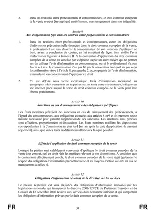 3.       Dans les relations entre professionnels et consommateurs, le droit commun européen
              de la vente ne peut être appliqué partiellement, mais uniquement dans son intégralité.


                                               Article 9
           Avis d'information type dans les contrats entre professionnels et consommateurs

     1.       Dans les relations entre professionnels et consommateurs, outre les obligations
              d'information précontractuelle énoncées dans le droit commun européen de la vente,
              le professionnel est tenu d'avertir le consommateur de son intention d'appliquer ce
              droit, avant la conclusion du contrat, en lui remettant de façon bien visible l'avis
              d'information figurant à l'annexe II. Si la convention d'application du droit commun
              européen de la vente est conclue par téléphone ou par un autre moyen qui ne permet
              pas de délivrer l'avis d'information au consommateur, ou si le professionnel n'a pas
              fourni cet avis, le consommateur n'est pas lié par la convention tant qu'il n'a pas reçu
              la confirmation visée à l'article 8, paragraphe 2, accompagnée de l'avis d'information,
              et manifesté son consentement d'appliquer ce droit.

     2.       S'il est délivré sous forme électronique, l'avis d'information mentionné au
              paragraphe 1 doit comporter un hyperlien ou, en toute autre circonstance, indiquer un
              site internet grâce auquel le texte du droit commun européen de la vente peut être
              obtenu gratuitement.


                                            Article 10
                    Sanctions en cas de manquement à des obligations spécifiques

     Les États membres prévoient des sanctions en cas de manquement des professionnels, à
     l'égard des consommateurs, aux obligations énoncées aux articles 8 et 9 et ils prennent toute
     mesure nécessaire pour garantir l'application de ces sanctions. Les sanctions ainsi prévues
     sont effectives, proportionnées et dissuasives. Les États membres notifient les dispositions
     correspondantes à la Commission au plus tard [un an après la date d'application du présent
     règlement], ainsi que toutes leurs modifications ultérieures dès que possible.


                                                Article 11
                     Effets de l'application du droit commun européen de la vente

     Lorsque les parties sont valablement convenues d'appliquer le droit commun européen de la
     vente à un contrat, seul ce droit régit les matières relevant de ses dispositions. À condition que
     le contrat soit effectivement conclu, le droit commun européen de la vente régit également le
     respect des obligations d'information précontractuelle et les moyens d'action ouverts en cas de
     manquement à celles-ci.


                                             Article 12
                  Obligations d'information résultant de la directive sur les services

     Le présent règlement est sans préjudice des obligations d'information imposées par les
     législations nationales qui transposent la directive 2006/123/CE du Parlement Européen et du
     Conseil du 12 décembre 2006 relative aux services dans le marché intérieur et qui complètent
     les obligations d'information prévues par le droit commun européen de la vente.



FR                                                  30                                                    FR
 