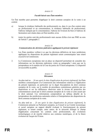 Article 13

                                 Faculté laissée aux États membres

     Un État membre peut permettre d'appliquer le droit commun européen de la vente à un
     contrat:

     a)     lorsque la résidence habituelle des professionnels ou, dans le cas d'un contrat entre
            un professionnel et un consommateur, la résidence habituelle du professionnel,
            l'adresse indiquée par le consommateur, l'adresse de livraison du bien et l'adresse de
            facturation sont situées dans cet État membre; et/ou

     b)     toutes les parties sont des professionnels mais aucune d'elles n'est une PME au sens
            de l'article 7, paragraphe 2.


                                          Article 14
             Communication des décisions judiciaires appliquant le présent règlement

     1.     Les États membres veillent à ce que les décisions définitives de leurs juridictions
            appliquant les dispositions du présent règlement soient communiquées sans retard
            excessif à la Commission.

     2.     La Commission européenne met en place un dispositif permettant de consulter des
            informations sur les décisions judiciaires visées au paragraphe 1 ainsi que sur la
            jurisprudence en la matière de la Cour de justice de l'Union européenne. Ce dispositif
            est accessible au public.


                                              Article 15
                                              Réexamen

     1.     Au plus tard en … [4 ans après la date d'application du présent règlement], les États
            membres communiquent à la Commission des informations relatives à l'application
            du présent règlement, en particulier sur le degré d'acceptation du droit commun
            européen de la vente, sur le nombre de procédures contentieuses générées par ses
            dispositions et sur les différences observées entre le niveau de protection des
            consommateurs assuré par le droit commun européen de la vente et celui assuré par
            le droit national. Ces informations comprendront un tableau détaillé de la
            jurisprudence des juridictions nationales relative à l'interprétation des dispositions du
            droit commun européen de la vente.

     2.     Au plus tard en … [5 ans après la date d'application du présent règlement], la
            Commission présente au Parlement européen, au Conseil et au Comité économique
            et social européen un rapport détaillé évaluant le fonctionnement du présent
            règlement, et tenant compte, entre autres, de la nécessité d'élargir le champ
            d'application concernant les contrats entre professionnels, des évolutions
            technologiques et de marché relatives aux contenus numériques, et de la future
            évolution de l'acquis de l'Union.




FR                                                31                                                    FR
 