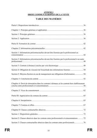 ANNEXE I
                                    DROIT COMMUN EUROPÉEN DE LA VENTE

                                                   TABLE DES MATIÈRES

     Partie I: Dispositions introductives .......................................................................................... 36

     Chapitre 1: Principes généraux et application.......................................................................... 36

     Section 1: Principes généraux .................................................................................................. 36

     Section 2: Application.............................................................................................................. 36

     Partie II: Formation du contrat ................................................................................................. 42

     Chapitre 2: Informations précontractuelles .............................................................................. 42

     Section 1: Informations précontractuelles devant être fournies par le professionnel au
     consommateur .......................................................................................................................... 42

     Section 2: Informations précontractuelles devant être fournies par le professionnel à un autre
     professionnel ............................................................................................................................ 48

     Section 3: Contrats à distance conclus par voie électronique .................................................. 48

     Section 4: Obligation de s'assurer de l'exactitude des informations fournies .......................... 50

     Section 5: Moyens d'action en cas de manquement aux obligations d'information ................. 50

     Chapitre 3: Conclusion du contrat............................................................................................ 52

     Chapitre 4: Droit de rétractation dans les contrats à distance et les contrats hors établissement
     conclus entre professionnels et consommateurs....................................................................... 56

     Chapitre 5: Vices du consentement .......................................................................................... 62

     Partie III: Appréciation du contenu du contrat......................................................................... 65

     Chapitre 6: Interprétation ......................................................................................................... 65

     Chapitre 7: Contenu et effets.................................................................................................... 67

     Chapitre 8: Clauses contractuelles abusives............................................................................. 72

     Section 1: Dispositions générales............................................................................................. 72

     Section 2: Clauses abusives dans les contrats entre professionnels et consommateurs ........... 72

     Section 3: Clauses contractuelles abusives dans les contrats entre professionnels.................. 76



FR                                                                       33                                                                          FR
 