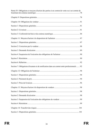 Partie IV: Obligations et moyens d'action des parties à un contrat de vente ou à un contrat de
     fourniture de contenu numérique ............................................................................................. 78

     Chapitre 9: Dispositions générales........................................................................................... 78

     Chapitre 10: Obligations du vendeur ....................................................................................... 81

     Section 1: Dispositions générales............................................................................................. 81

     Section 2: Livraison ................................................................................................................. 81

     Section 3: Conformité du bien et du contenu numérique......................................................... 84

     Chapitre 11: Moyens d'action à la disposition de l'acheteur .................................................... 87

     Section 1: Dispositions générales............................................................................................. 87

     Section 2: Correction par le vendeur........................................................................................ 88

     Section 3: Demande d'exécution .............................................................................................. 89

     Section 4: Suspension de l'exécution des obligations de l'acheteur ......................................... 90

     Section 5: Résolution ............................................................................................................... 90

     Section 6: Réfaction ................................................................................................................. 92

     Section 7: Obligations d'examen et de notification dans un contrat entre professionnels ....... 92

     Chapitre 12: Obligations de l'acheteur ..................................................................................... 94

     Section 1: Dispositions générales............................................................................................. 94

     Section 2: Paiement du prix ..................................................................................................... 94

     Section 3: Prise de livraison ..................................................................................................... 96

     Chapitre 13: Moyens d'action à la disposition du vendeur....................................................... 98

     Section 1: Dispositions générales............................................................................................. 98

     Section 2: Demande d'exécution .............................................................................................. 98

     Section 3: Suspension de l'exécution des obligations du vendeur ........................................... 99

     Section 4: Résolution ............................................................................................................... 99

     Chapitre 14: Transfert des risques.......................................................................................... 101

     Section 1: Dispositions générales........................................................................................... 101




FR                                                                     34                                                                        FR
 